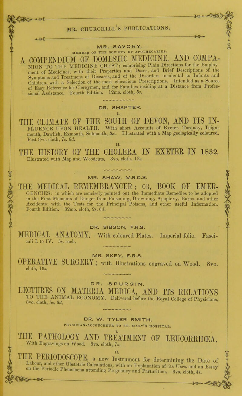 MR. SAVORY, MEMBER OF TUB SOCIETY OF APOTHECARIES. A COMPENDIUM OF DOMESTIC MEDICINE, AND COMPA- NION TO THE MEDICINE CHEST; comprising Plain Directions for the Employ- ment of Medicines, with their Properties and Doses, and Brief Descriptions of the Symptoms and Treatment of Diseases, and of the Disorders incidental to Infants and Children, with a Selection of the most efficacious Prescriptions. Intended as a Source of Easy Reference for Clergymen, and for Families residing at a Distance from Profes- sional Assistance. Fourth Edition. l2mo. cloth, 5s. DR. SMARTER. THE CLIMATE OF THE SOUTH OF DEYON, AND ITS IN- FLUENCE upon health. With short Accounts of Exeter, Torquay, Teign- mouth, Dawlish, Exmouth, Sidmouth, &c. Illustrated with a Map geologically coloured. Post 8vo. cloth, 7s. 6(1. II. THE HISTOEY OF THE CHOLEEA IN EXETEE IN 1832. Illustrated with Map and Woodcuts. 8vo. cloth, 12s, MR. SHAW, M.RC.S. THE MEDICAL EEMEMBEANCEE; OE, BOOK OF EMEE- GENCIES : in which are concisely pointed out the Immediate Remedies to be adopted in the First Moments of Danger from Poisoning, Drowning, Apoplexy, Burns, and other Accidents; with the Tests for the Principal Poisons, and other useful Information. Foiu-th Edition. 32mo. cloth, 2s. 6d. DR. SIBSON, F.R.S. MEDICAL ANATOMY. With coloured Plates. Imperial folio. Fasci- culi I. to IV. 5s. each. k WVVSN* V\%^ \.\|V^ WbV MR. SKEY, F.R.S. OPEEATIYE SUEGEEY; Avith Illustrations engraved on Wood. 8vo. cloth, 18s. LECTUEES ON MATEEIA MEDICa'^AND ITS EELATIONS TO THE ANIMAL ECONOMY. Delivered before the Royal College of Physicians. 8vo. cloth, 5s. 6d, a j DR. W. TYLER SMITH, PHYSlClAN-ACCOrCHEUB TO ST. MARy's HOSPITAL. THE PATHOLOGY AND TEEATMENT OF LEUCOEEHCEA. With Engravings on Wood. 8vo. cloth, 7s. THE PEEIOpOSCOPE, a new Instrument for determining the Date of J^i trPe^oI PI, Calculations, with an Explanation of its Uses, and an Essay on the Periodic Phenomena attending Pregnancy and Parturition. 8vo. cloth, 4s. €Ji>$^*©<-