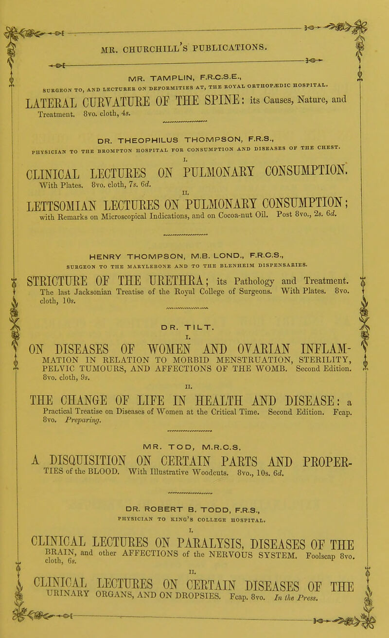 3«-^ —&f MR. TAMPLIN, F.R.C.S.E., SUEGEON TO, AND LECTUREB ON DEFORMITIES AT, THE ROYAL OETHOPiEDIC HOSPITAL. LATERAL CURYATURE OE THE SPINE: its Causes, Nature, and Treatment. 8vo. cloth, 4s. DR. THEOPHILUS THOMPSON, F.R.S., PHYSICIAN TO THE BROMPTON HOSPITAL FOE CONSUMPTION AND DISEASES OF THE CHEST. CLINICAL LECTURES ON PULMONARY CONSUMPTION: With Plates. 8vo. cloth, 7s. 6d. LETTSOMIAN LECTURES ON PULMONARY CONSUMPTION; with Remarks on Microscopical Indications, and on Cocoa-nut Oil. Post 8vo., 2s. 6d. HENRY THOMPSON, M.B. LOND., F.R.C.S., SUEGEON TO THE MAEYLEBONB AND TO THE BLENHEIM DISPENSARIES. STRICTURE OE THE URETHRA; its Pathology and Treatment. ^ The last Jacksonian Treatise of the Royal College of Surgeons. With Plates. 8vo. cloth, 10s. DR. TILT. ON DISEASES OE WOMEN AND OYARIAN INELAM- MATION IN RELATION TO MORBID MENSTRUATION, STERILITY, PELVIC TUMOURS, AND AFFECTIONS OF THE WOMB. Second Edition. 8vo. cloth, 9s. II. THE CHANGE OE LIFE IN HEALTH AND DISEASE: a Practical Treatise on Diseases of Women at the Critical Time. Second Edition. Fcap. 8vo. Preparing. MR. TOD, M.R.C.S. A DISQUISITION ON CERTAIN PARTS AND PROPER- TIES of the BLOOD. With Illustratiye Woodcuts. 8vo., lOs. U. DR. ROBERT B. TODD, F.R.S., PHYSICIAN TO king's COLLEGE HOSPITAL. CLINICAL LECTURES ON PARALYSIS, DISEASES OF THE BRAIN, and other AFFECTIONS of the NERVOUS SYSTEM. Foolscap 8vo. cloth, OS. ^ BPTURES ON CERTAIN DISEASES OF THE URINARY ORGANS, AND ON DROPSIES. Fcap. 8vo. In the Press.