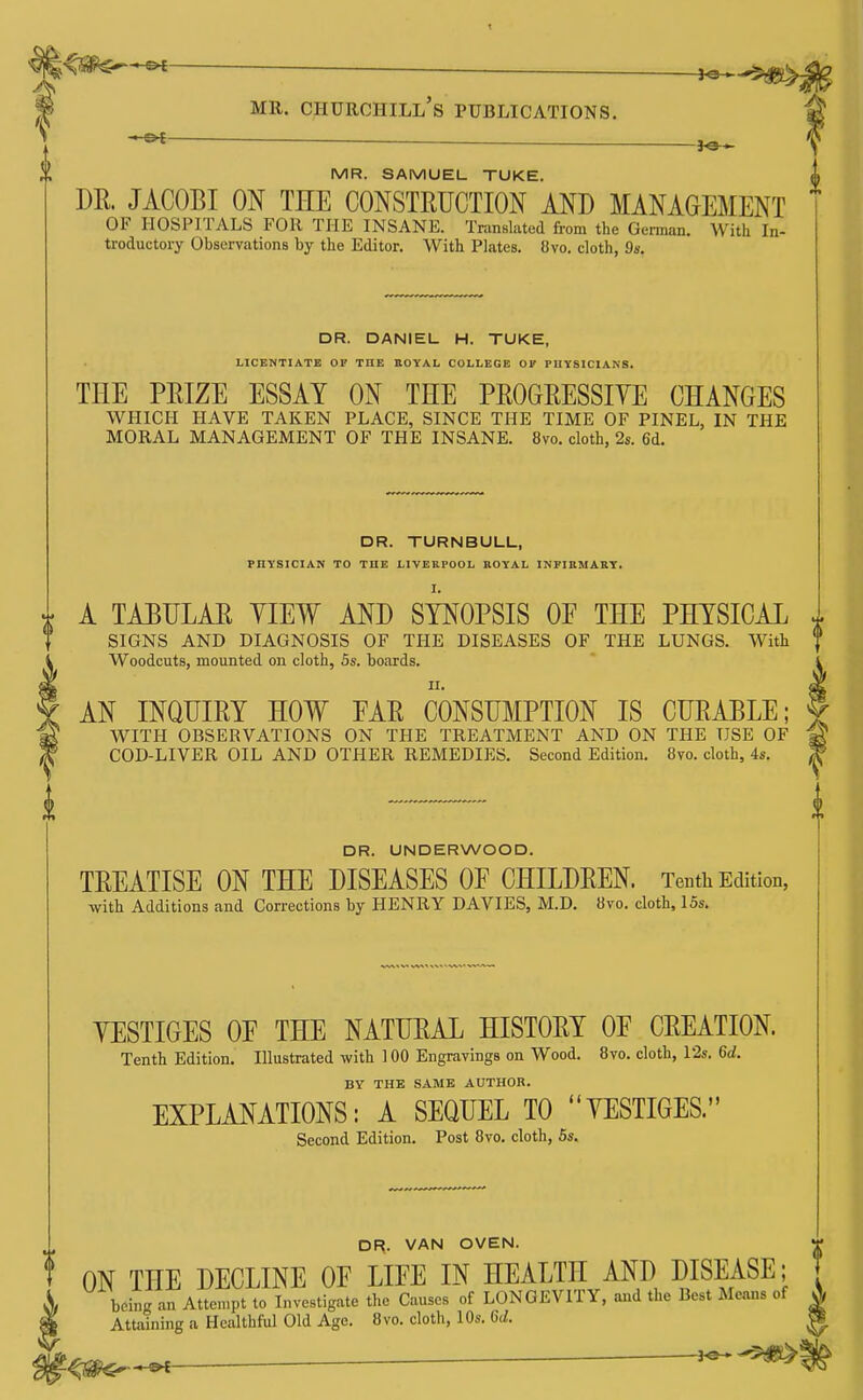 g.'^SSPC^—■ _—__ _— MR. Churchill's publications. — MR. SAMUEL TUKE. DR. JACOBI ON THE CONSTEUCTION AND MANAGEMENT OF HOSPITALS FOR THE INSANE. Translated from the German. With In- troductory Observations by the Editor. With Plates. 8vo. cloth, 9s. DR. DANIEL H. TUKE, LICENTIATE OF THE HOYAL COLLEGE OF PUYSICIANS. THE PEIZE ESSAY ON THE PROGRESSIYE CHANGES WHICH HAVE TAKEN PLACE, SINCE THE TIME OF PINEL, IN THE MORAL MANAGEMENT OF THE INSANE. 8vo. cloth, 2s. 6d. DR. TURNBULL, PHYSICIAN TO THE LIVERPOOL ROYAL INFIUMARY. A TAEIJLAR YIEW AND SYNOPSIS OE THE PHYSICAL SIGNS AND DIAGNOSIS OF THE DISEASES OF THE LUNGS. With Woodcuts, mounted on cloth, 5s. boards. AN INQUIRY HOW EAR CONSUMPTION IS CURABLE; WITH OBSERVATIONS ON THE TREATMENT AND ON THE USE OF COD-LIVER OIL AND OTHER REMEDIES. Second Edition. 8vo. cloth, 4s. DR. UNDERWOOD. TREATISE ON THE DISEASES OF CHILDREN. Tenth Edition, with Additions and Corrections by HENRY DAVIES, M.D. 8vo. cloth, 15s. YESTIGES OE THE NATURAL HISTORY OE CREATION. Tenth Edition. Illustrated with 1 00 Engravings on Wood. 8vo. cloth, Vis. U. BY THE SAME AUTHOR. EXPLANATIONS: A SEQUEL TO YESTIGES. Second Edition. Post 8vo. cloth, 6s. DR. VAN OVEN. ON THE DECLINE OF LIFE IN HEALTH AND DISEASE; T being an Atten.pt to Investigate the Causes of LONGEVITY, and the Best Means of ^ Attaining a Healthful Old Age. 8vo. cloth, 10s. U. ^