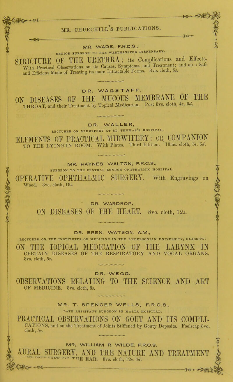 ^IS^^ MR. Churchill's publications. ^o— -&i MR. WADE, F.R.C.S., SENIOR SUEGEON TO THE WESTMINSTER DISPENSARY. STRICTURE OF THE URETHRA; its Complications and Effects. With Practical Observations on its Causes, Symptoms, and Treatment; and on a Safe and Efficient Mode of Treating its more Intractable Forms. 8vo. cloth, 5s. DR. WAQSTAFF. ON DISEASES OE THE MUCOUS MEMBRANE OF THE THROAT, and their Treatment by Topical Medication. Post 8vo, cloth, 4s. Gd. DR. WALLER, LECTURER ON MIDWIFERY AT ST. THOMAS'S HOSPITAL. ELEMENTS OE PRACTICAL MIDWIFERY; OR, COMPANION TO THE LYING-IN ROOM. With Plates. Third Edition. 18mo. cloth, 3s. Qd. MR. HAYNES WALTON, F.R.C.S., SURGEON TO THE CENTRAL LONDON OPUTIIALMIC HOSPITAL. 0 OPERATIYE OPHTHALMIC SURGERY. With Engravings on Wood, 8vo. cloth, 18s. DR. WARDROP. ON DISEASES OF THE HEART. 8vo. doth, 12.. DR. EBEN. WATSON, A.M., LECTURER ON THE INSTITUTES OF MEDICINE IN THE ANDERSONIAN UNIVERSITY, GLASGOW. ON THE TOPICAL MEDICATION OF THE LARYNX IN CERTAIN DISEASES OF THE RESPIRATORY AND VOCAL ORGANS. 8yo. cloth, 5s. DR. WEGQ. OBSERYATIONS RELATING TO THE SCIENCE AND ART OF MEDICINE. 8vo. cloth, 8s. MR. T. SPENCER WELLS, F.R.C.S., LATE ASSISTANT SURGEON IN MALTA HOSPITAL. PRACTICAL OBSERYATIONS ON GOUT AND ITS COMPLI- CATIONS, and on the Treatment of Joints Stiffened by Gouty Deposits. Foolscap 8vo. cloth, 5s. MR, WILLIAM R. WILDE, F.R.C.S. AURAL SURGERY, AND THE NATURE AND TREATMENT T^TE EAR. 8vo. cloth, 12s. Gd.