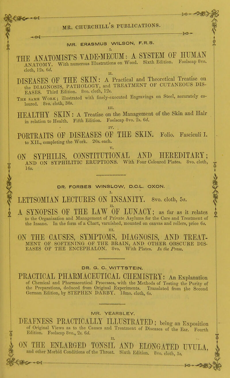 . ^ MR. Churchill's publications. ■ 3-3-- MR. ERASMUS WILSON, F.R.S. THE ANATOMIST'S YADE-MECUM: A SYSTEM OF HUMAN ANATOMY. With numerous Illustrations on Wood. Sixth Edition. Foolscap 8vo. cloth, 12s. Qd. II. nTSPASES OF THE SKIN: A Practical and Theoretical Treatise on th7DIAGN0SIS, PATHOLOGY, and TREATMENT OF CUTANEOUS DIS- EASES. Third Edition. 8vo. cloth, 12s. The same Work ; illustrated with finely-executed Engravings on Steel, accurately co- loured. 8vo. cloth, 30s. III. HEALTHY SKIN : a Treatise on the Management of the Skin and Hair in relation to Health. Fifth Edition. Foolscap 8vo. 2s. Qd. IV. POETRAITS OF DISEASES OF THE SKIN. Folio. Fasciculi I. to XII., completing the Work. 20s. each. V. ON SYPHILIS, CONSTITUTIONAL AND HEPEDITAEY; AND ON SYPHILITIC ERUPTIONS. With Four Coloured Plates. 8vo. cloth, 16s. DR. FORBES WINSUOW, D.CL. OXON. I. LETTSOMIAN LECTURES ON INSANITY. 8vo. doth, 5s. A SYNOPSIS OF THE LAW OF LUNACY; as far as it relates to the Organization and Management of Private Asylums for the Care and Treatment of the Insane. In the form of a Chart, varnished, mounted on canvas and rollers, price 6s. III. ON THE CAUSES, SYMPTOMS. DIAGNOSIS, AND TREAT- MENT OF SOFTENING OF THE BRAIN, AND OTHER OBSCURE DIS- EASES OF THE ENCEPHALON. 8vo. With Plates. In the Press. DR. G. C. WITTSTEIN. PRACTICAL PHARMACEUTICAL CHEMISTRY: An Explanation of Chemical and Pharmaceutical Processes, with the Methods of Testing the Purity of the Preparations, deduced from Original Experiments. Translated from the Second German Edition, hy STEPHEN DARBY. 18mo. cloth, 6s. MR. YEARSLEY. DEAFNESS PRACTICALLY ILLUSTRATED ; being an Exposition of Original Views as to the Causes and Treatment of Diseases of the Ear. Fourth Edition. Foolscap 8vo., 2s. Gd. II. ON THE ENLARGED TONSIL AND ELONGATED UYULA and other Morbid Conditions of the Throat. Sixth Edition. Ovo. cloth, 5s. ' 3^-^