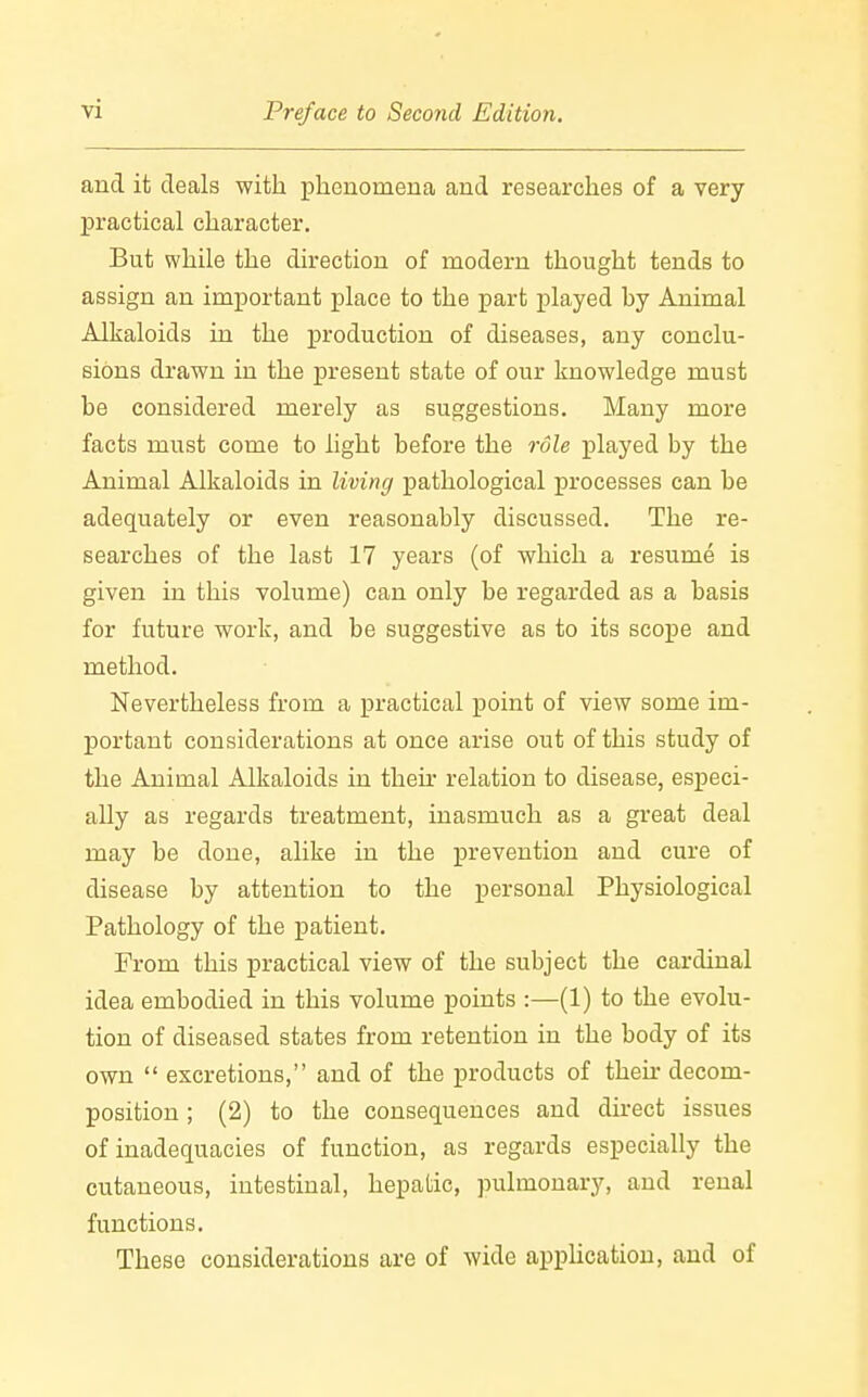 and it deals with phenomena and researches of a very practical character. But while the direction of modern thought tends to assign an important place to the part played hy Animal Alkaloids in the production of diseases, any conclu- sions drawn in the present state of our knowledge must be considered merely as suggestions. Many more facts must come to light before the role played by the Animal Alkaloids in living pathological processes can be adequately or even reasonably discussed. The re- searches of the last 17 years (of which a resume is given in this volume) can only be regarded as a basis for future work, and be suggestive as to its scope and method. Nevertheless from a practical point of view some im- portant considerations at once arise out of this study of the Animal Alkaloids in their relation to disease, especi- ally as regards treatment, inasmuch as a great deal may be done, alike in the prevention and cure of disease by attention to the personal Physiological Pathology of the patient. From this practical view of the subject the cardinal idea embodied in this volume points :—(1) to the evolu- tion of diseased states from retention in the body of its own  excretions, and of the products of their decom- position ; (2) to the consequences and direct issues of inadequacies of function, as regards especially the cutaneous, intestinal, hepatic, pulmonary, and renal functions. These considerations are of wide application, and of
