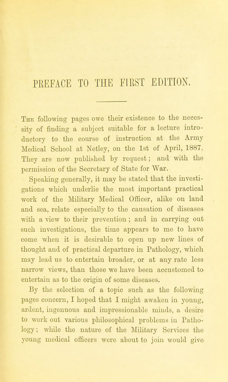 The following pages owe their existence to the neces- sity of finding a subject suitable for a lecture intro- ductory to the course of instruction at the Army Medical School at Netley, on the 1st of April, 1887. They are now pubhshed by request; and with the permission of the Secretary of State for War. Speaking generally, it may be stated that the investi- gations which underhe the most important practical work of the Military Medical Officer, alike on land and sea, relate especially to the causation of diseases with a view to their prevention ; and in carrying out such investigations, the time appears to me to have come when it is desirable to open up new lines of thought and of practical departure in Pathology, which may lead us to entertain broader, or at any rate less narrow views, than those we have been accustomed to entertain as to the origin of some diseases. By the selection of a topic such as the following pages concern, I hoped that I might awaken in youug,^ ardent, ingenuous and impressionable minds, a desh-e to work out various philosoijhical i^roblems in Patho- logy ; wliile the nature of the Military Services the young medical officers were about to join would give