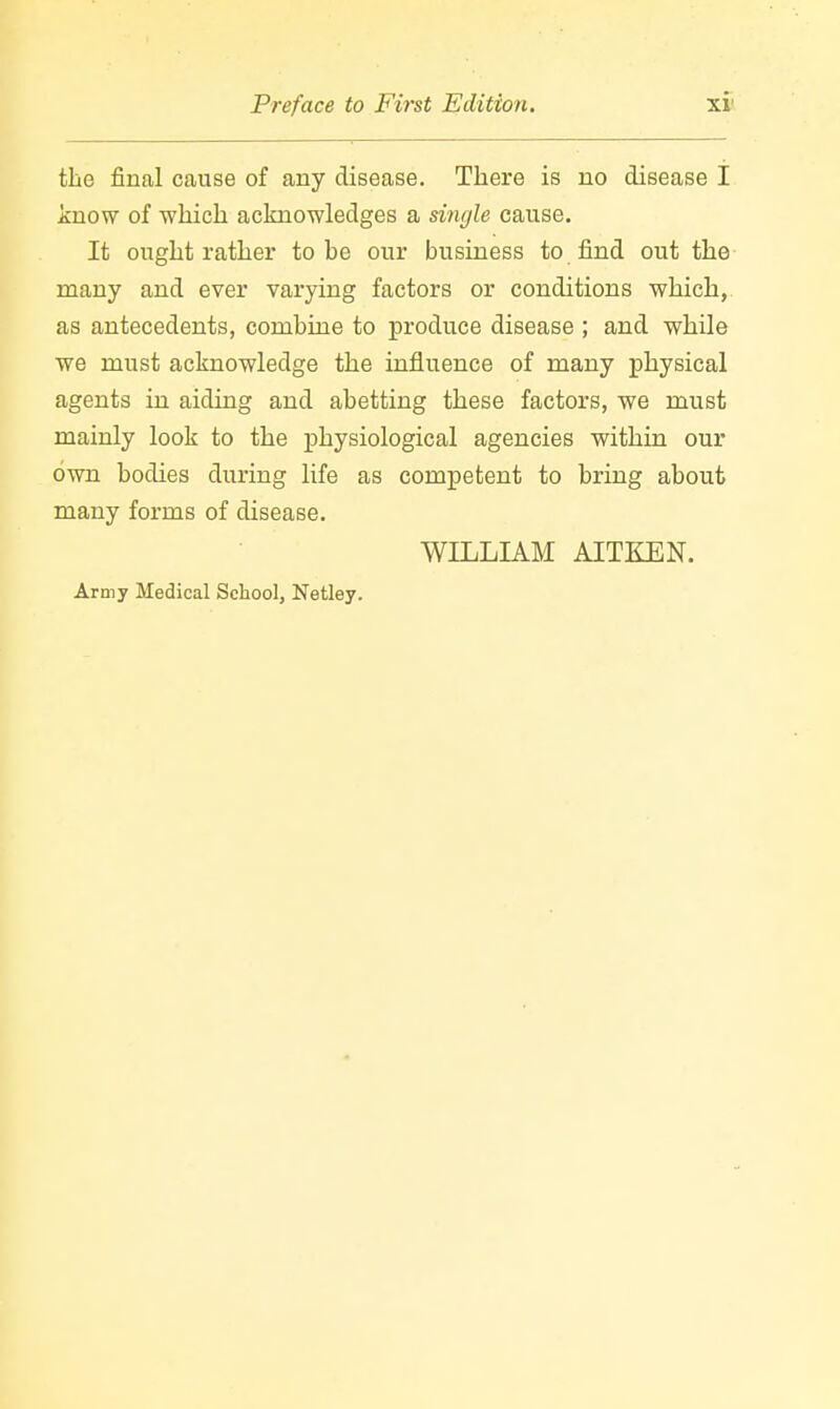 the final cause of any disease. There is no disease I know of which acknowledges a single cause. It ought rather to be our business to find out the many and ever varying factors or conditions which, as antecedents, combine to produce disease ; and while we must acknowledge the influence of many physical agents in aiding and abetting these factors, we must mainly look to the physiological agencies within our own bodies during life as competent to bring about many forms of disease. WILLIAM AITKEN. Army Medical School, Netley.