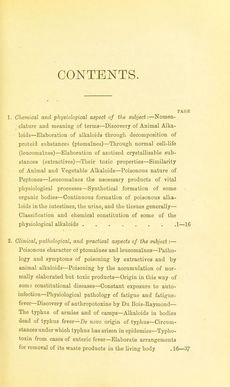 CONTENTS. PAGE 1. Chemical and physiological aspect of the subject:—Nomen- clature and meaning of terms—Discovery of Animal Alka- loids—Elaboration of alkaloids througL decomposition of proteid substances (ptomaines)—Through normal cell-life (leucomaines)—Elaboration of azotised crystallisable sub- stances (extractives)—Their toxic properties—Similarity of Animal and Vegetable Alkaloids—Poisonous nature of Peptones—Leucomaines the necessary products of vital physiological processes—Synthetical formation of some organic bodies—Continuous formation of poisonous alka- loids in the intestines, the urine, and the tissues generally— Classification and chemical constitution of some of the physiological alkaloids 1—16 2. Clinical, pathological, and pracUcaZ aspects of the subject;— Poisonous character of ptomaines and leucomaines—Patho- logy and symptoms of poisoning by extractives and by animal alkaloids—Poisoning by the accumulation of nor- mally elaborated but toxic products—Origin in this way of Bome constitutional diseases—Constant exposure to auto- infection—Physiological pathology of fatigue and fatigue- fever—Discovery of anthropotoxine by Du Bois-Raymond— The typhus of armies and of camps—Alkaloids in bodies dead of typhus fever—De novo origin of typhus—Circum- stances under which typhus has arisen in epidemics—Typho- toxin from cases of enteric fever—Elaborate arrangements for removal of its waste products in the living body . 16—37