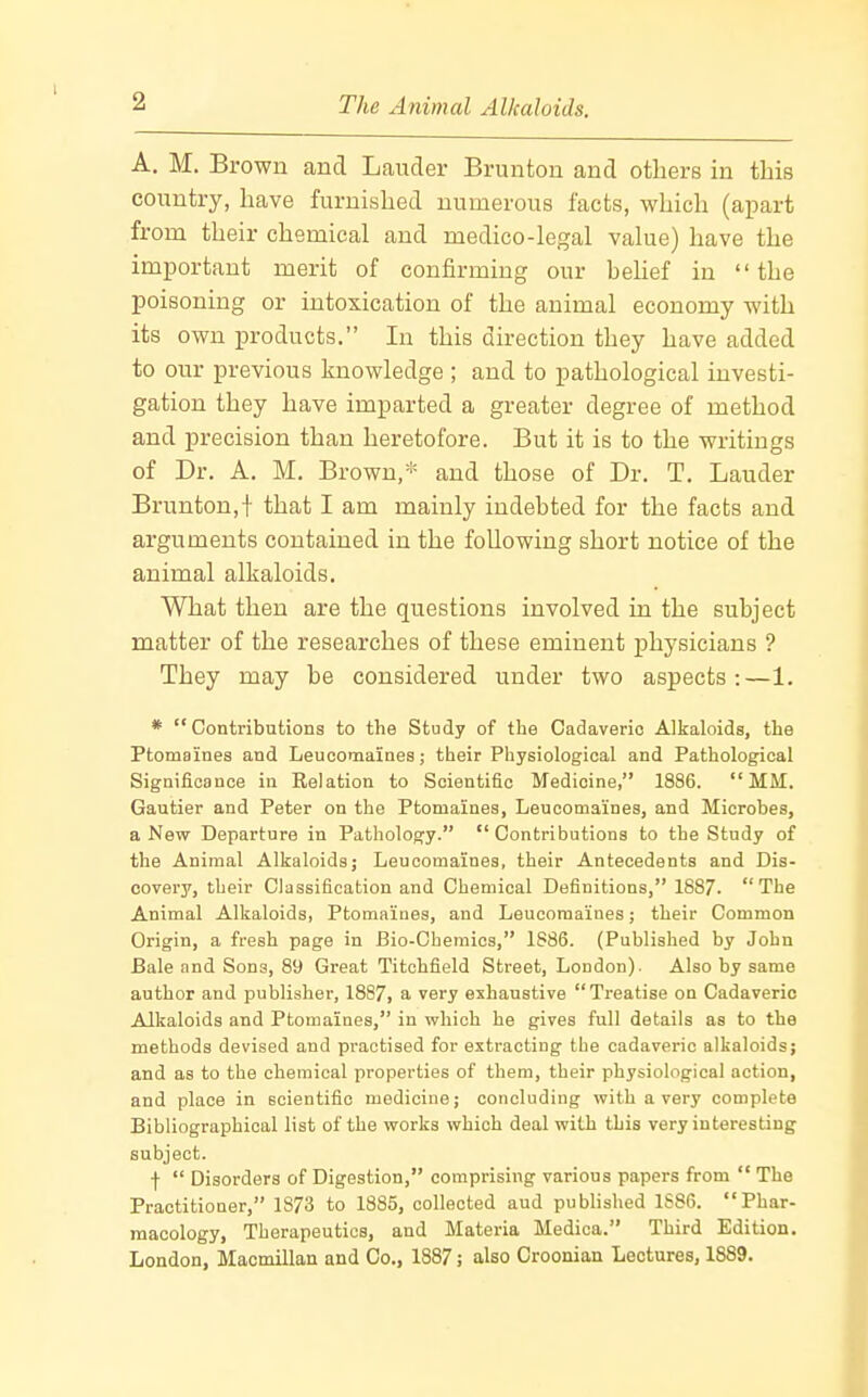 A. M. Brown and Lauder Brunton and others in this country, have furnished numerous facts, which (apart from their chemical and medico-legal value) have the important merit of confirming our helief in the poisoning or intoxication of the animal economy with its own products. In this direction they have added to our previous knowledge ; and to pathological investi- gation they have imparted a greater degree of method and precision than heretofore. But it is to the writings of Dr. A. M. Brown,- and those of Dr. T. Lauder Brunton,! that I am mainly indebted for the facts and arguments contained in the following short notice of the animal alkaloids. What then are the questions involved in the subject matter of the researches of these eminent physicians ? They may be considered under two aspects:—1. *  Contributions to the Study of tbe Cadaveric Alkaloids, the Ptomaines and Leucomaines; their Physiological and Pathological Significance in Relation to Scientific Medicine, 1886. MM. Gautier and Peter on the Ptomaines, Leucomaines, and Microbes, a New Departure in Pathology.  Contributions to the Study of the Animal Alkaloids; Leucomaines, their Antecedents and Dis- covery, their Classification and Chemical Definitions, 1887. The Animal Alkaloids, Ptomaiues, and Leucomaines; their Common Origin, a fresh page in Bio-Cheraics, 1886. (Published by John Bale and Sons, 89 Great Titchfield Street, London). Also by same author and publisher, 1887, a very exhaustive Treatise on Cadaveric Alkaloids and Ptomaines, in which he gives full details as to the methods devised and practised for extracting the cadaveric alkaloids; and as to the chemical properties of them, their physiological action, and place in scientific medicine; concluding with a very complete Bibliographical list of the works which deal with this very interesting subject. f  Disorders of Digestion, comprising various papers from  The Practitioner, 1873 to 1885, collected aud published 1886. Phar- macology, Therapeutics, and Materia Medica. Third Edition. London, Macmillan and Co., 1887; also Croonian Lectures, 1889.