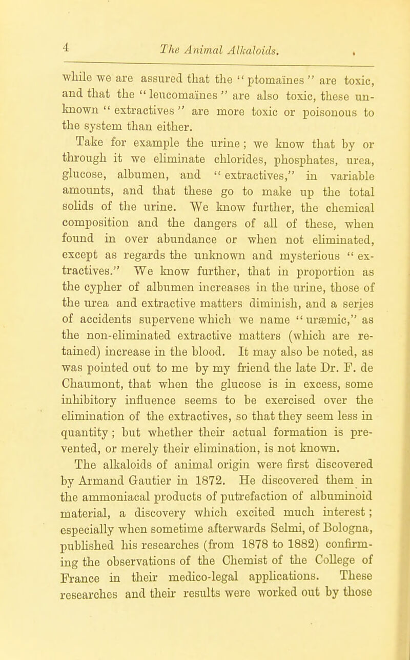 while we are assured that the ptomaines  are toxic, and that the  leiicomaines  are also toxic, these un- Imown  extractives  are more toxic or i^oisonous to the system than either. Take for example the urine ; we know that by or through it we eliminate chlorides, phosphates, urea, glucose, albumen, and  extractives, in variable amounts, and that these go to make up the total solids of the urine, We know further, the chemical composition and the dangers of all of these, when found in over abundance or when not ehmiuated, except as regards the unknown and mysterious  ex- tractives. We know further, that in proportion as the cypher of albumen increases in the urine, those of the urea and extractive matters diminish, and a series of accidents supervene which we name  ursemic, as the non-eliminated extractive matters (which are re- tained) increase in the blood. It may also be noted, as was pointed out to me by my friend the late Dr. F. de Chaumont, that when the glucose is in excess, some inhibitory influence seems to be exercised over the eUmination of the extractives, so that they seem less in quantity ; but whether their actual formation is pre- vented, or merely their ehmination, is not known. The alkaloids of animal origin were first discovered by Ai'mand Gautier in 1872. He discovered them in the ammoniacal products of putrefaction of albuminoid material, a discovery which excited much interest; especially when sometime afterwards Selmi, of Bologna, pubhshed his researches (from 1878 to 1882) confirm- ing the observations of the Chemist of the College of France in their medico-legal applications. These researches and their results were worked out by those