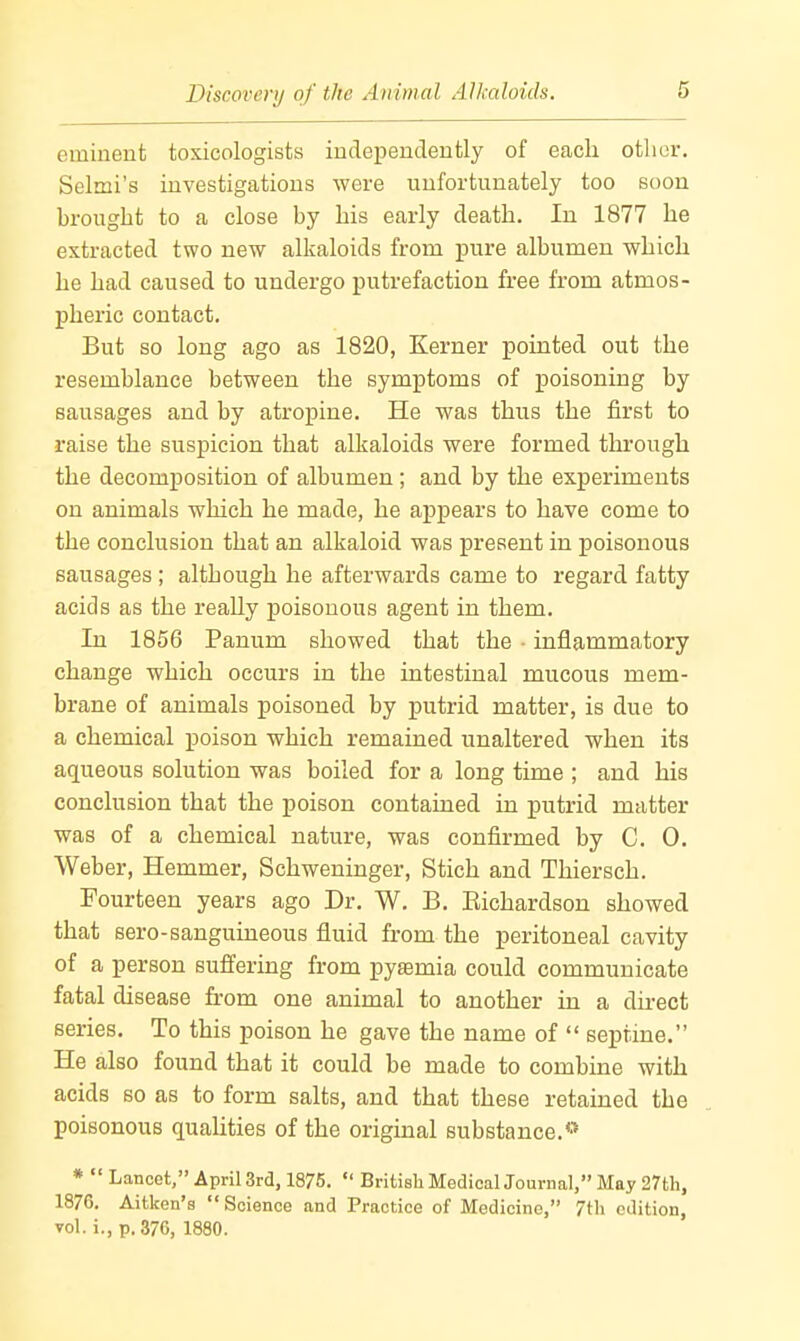 eminent toxicologists independently of each other. Selmi's investigations were unfortunately too soon brought to a close by his early death. In 1877 he extracted two new alkaloids from pure albumen which he had caused to undergo putrefaction free from atmos- pheric contact. But so long ago as 1820, Kerner pointed out the resemblance between the symptoms of poisoning by sausages and by atropine. He was thus the first to raise the suspicion that alkaloids were formed through the decomposition of albumen; and by the experiments on animals which he made, he appears to have come to the conclusion that an alkaloid was present in poisonous sausages ; although he afterwards came to regard fatty acids as the really poisonous agent in them. In 1856 Panum showed that the ■ inflammatory change which occurs in the intestinal mucous mem- brane of animals poisoned by putrid matter, is due to a chemical poison which remained unaltered when its aqueous solution was boiled for a long time ; and his conclusion that the poison contained in putrid matter was of a chemical nature, was confirmed by C. 0. Weber, Hemmer, Schweninger, Stich and Thiersch. Fourteen years ago Dr. W. B. Eichardson showed that sero-sanguineous fluid from the peritoneal cavity of a person suffering from pytemia could communicate fatal disease from one animal to another in a dkect series. To this poison he gave the name of  septine. He also found that it could be made to combine with acids so as to form salts, and that these retained the poisonous qualities of the original substance.** *  Lancet, April 3rd, 1875.  British MedicalJournal, May 27th, 1876, Aitken's Science and Practice of Medicine, 7th edition, vol. i., p. 376, 1880.