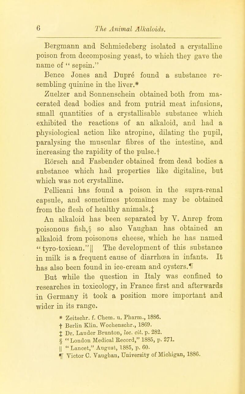 Bergmann and Schmiedeberg isolated a cryBtalline poison from decomposing yeast, to which they gave the name of  sepsin. Bence Jones and Duprd found a substance re- sembhng quinine in the liver.* Zuelzer and Sonnenschein obtained both from ma- cerated dead bodies and from putrid meat infusions, small quantities of a crystallisable substance which exhibited the reactions of an alkaloid, and had a physiological action like atropine, dilating the pupU, paralysing the muscular fibres of the intestine, and increasing the rapidity of the pulse.t Korsch and Fasbender obtained from dead bodies a substance which had properties like digitaline, but which was not crystalline, PeUicani has found a poison in the supra-renal capsule, and sometimes ptomaines may be obtained from the flesh of healthy animals.J An alkaloid has been separated by V. Anrep from poisonous fish,§ so also Vaughan has obtained an alkaloid from poisonous cheese, which he has named  tyro-toxican.|| The development of this substance in milk is a frequent cause of diarrhoea in infants. It has also been found in ice-cream and oysters.IT But while the question in Italy was confined to researches in toxicology, in France first and afterwards in Germany it took a position more important and wider in its range. * Zeitschr. f. Chem. u. Pharm., 18S6. t Berlin Klin. Wochensclir., 1869. I Dr. Lauder Brunton, loc. cit. p. 282. § London Medical Kecord, 1885, p. 271. II  Lancet, August, 1885, p. 60. IT Victor 0. Vaughan, University of Michigan, 1886.