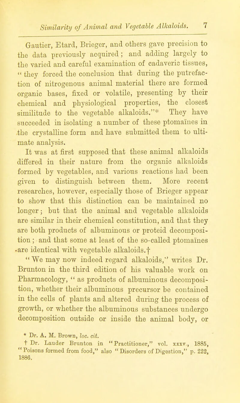 Gautier, Etard, Brieger, and others gave precision to the data previously acquired ; and adding largely to the varied and careful examination of cadaveric tissues,  they forced the conclusion that during the putrefac- tion of nitrogenous animal material there are formed organic bases, fixed or volatile, i^resenting by their chemical and physiological properties, the closest similitude to the vegetable alkaloids.* They have succeeded in isolating a number of these ptomaines in ,the crystalline form and have submitted them to ulti- mate analysis. It was at first supposed that these animal alkaloids differed in their nature from the organic alkaloids formed by vegetables, and various reactions had been given to distinguish between them. More recent researches, however, especially those of Brieger appear to show that this distinction can be maintained no longer; but that the animal and vegetable alkaloids are simUar in their chemical constitution, and that they are both products of albuminous or proteid decomposi- tion ; and that some ab least of the so-called ptomaines •are identical with vegetable alkaloids.f We may now indeed regard alkaloids, writes Dr. Brunton in the third edition of his valuable work on Pharmacology,  as products of albuminous decomposi- tion, whether their albuminous precursor be contained in the cells of plants and altered during the process of growth, or whether the albuminous substances undergo decomposition outside or inside the animal body, or ♦ Dr. A. M, Brown, he. cit. t Dr. Lauder Brunton in Practitioner, vol. xxxv., 1885,  Poiaons formed from food, also  Disorders of Digestion, p. 222, 1886.