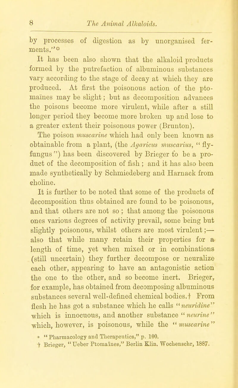 by processes of digestion as by unorganised fer- ments.*'' It has been also shown that the alkaloid products formed by the i)utrefaction of albuminous substances vary according to the stage of decay at -which they are produced. At first the poisonous action of the pto- maines may be slight; but as decomposition advances the poisons become more vh-ulent, while after a still longer period they become more broken up and lose to a greater extent their poisonous power (Brunton). The poison muscarine which had only been known as obtainable from a plant, (the Agaricus muscarius,  fly- fungus ) has been discovered by Brieger to be a pro- duct of the decomposition of fish ; and it has also been made synthetically by Schmiedeberg and Harnack from choline. It is further to be noted that some of the products of decomposition thus obtained are found to be poisonous, and that others are not so ; that among the poisonous ones various degrees of activity prevail, some being but slightly poisonous, whilst others are most vu'ulent;— also that while many retain their properties for a length of time, yet when mixed or in combinations (still uncertain) they further decompose or neuraUze each other, appearing to have an antagonistic action the one to the other, and so become inert. Brieger, for example, has obtained from decomposing albuminous substances several well-defined chemical bodies.f From flesh he has got a substance which he calls neuridine which is innocuous, and another substance  ncunne which, however, is poisonous, while the *^ muscarine *  Pharmacology and Therapeutics, p. 100. t Brieger,  Ueber Ptomaines, Berlin Klin. Wochenschr, 1887.