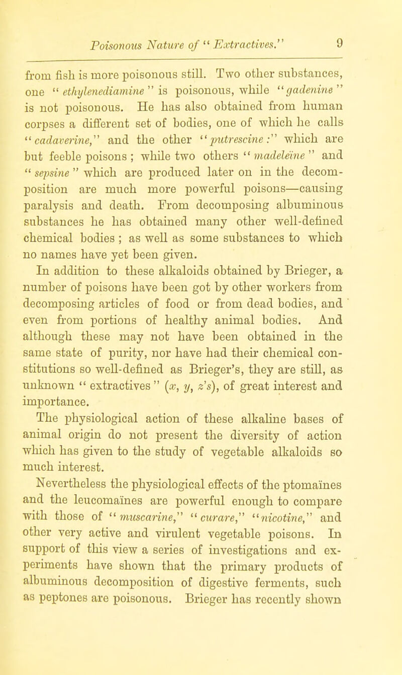 from fish is more poisonous still. Two other substances, one  ethyle7iediamine  is poisonous, while gadenine is not poisonous. He has also obtained from human corpses a different set of bodies, one of which he calls  cadave7ine, and the other putrescinewhich are but feeble poisons ; while two others  madeleme  and  sepsine  which are produced later on in the decom- position are much more powerful poisons—causing paralysis and death. From decomposing albuminous substances he has obtained many other well-detiued chemical bodies ; as well as some substances to which no names have yet been given. In addition to these alkaloids obtained by Brieger, a number of poisons have been got by other workers from decomposing articles of food or from dead bodies, and even from portions of healthy animal bodies. And although these may not have been obtained in the same state of purity, nor have had their chemical con- stitutions so well-defined as Brieger's, they are still, as unknown  extractives  {x, y, z's), of great interest and importance. The physiological action of these alkahne bases of animal origin do not present the diversity of action which has given to the study of vegetable alkaloids so much interest. Nevertheless the physiological effects of the ptomaines and the leucomaines are powerful enough to compare with those of  mtcscarine,  ciirar-e, nicotine, and other very active and virulent vegetable poisons. In support of this view a series of investigations and ex- periments have shown that the primary products of albuminous decomposition of digestive ferments, such as peptones are poisonous. Brieger has recently shown