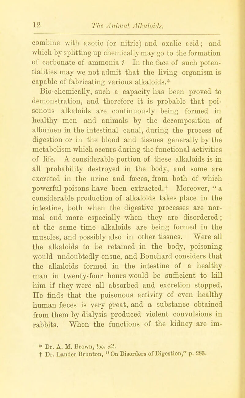 combine with azotic (or nitric) and oxalic acid; and ■which by sphtting up chemically may go to the formation of carbonate of ammonia ? In the face of such poten- tialities may we not admit that the living organism is capable of fabricating various alkaloids.* Bio-chemically, such a capacity has been proved to demonstration, and therefore it is probable that poi- sonous alkaloids are continuously being formed in healthy men and animals by the decomposition of albumen in the intestinal canal, during the process of digestion or in the blood and tissues generally by the metabolism which occurs during the functional activities of life. A considerable portion of these alkaloids is in all probability destroyed in the body, and some are excreted in the urine and fasces, from both of which powerful poisons have been extracted.! Moreover,  a considerable production of alkaloids takes place in the intestine, both when the digestive processes are nor- mal and more especially when they are disordered; at the same time alkaloids are being formed in the muscles, and possibly also in other tissues. Were aU the alkaloids to be retained in the body, poisoning would undoubtedly ensue, and Bouchard considers that the alkaloids formed in the intestine of a healthy man in twenty-four hours would be sufficient to kill him if they were all absorbed and excretion stopped. He finds that the poisonous activity of even healthy human faeces is very great, and a substance obtained from them by dialysis produced violent convulsions in rabbits. When the functions of the kidney are im- * Dr. A. M. Brown, Zoc. cit. t Dr. Lauder Brunton,  On Disorders of Digestion, p. 283.