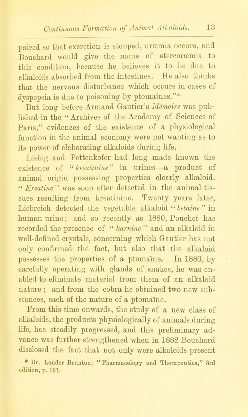paired so that excretion is stopped, urasmia occurs, and Bouchard would give the name of stercor£emia to this condition, because he believes it to be due to alkaloids absorbed from the intestines. He also thinks that the nervous disturbance which occurs in cases of dyspepsia is due to poisoning by ptomaines.* But long before Armand Gautier's Memoire was pub- lished in the Archives of the Academy of Sciences of Paris, evidences of the existence of a physiological function in the animal economy were not wanting as to its power of elaborating alkaloids during life. Liebig and Pettenkofer had long made known the existence of  kreatinine in urines—a product of animal origin possessing properties clearly alkaloid. *' Kreatine  was soon after detected in the animal tis- sues resulting from kreatinine. Twenty years later, Liebreich detected the vegetable alkaloid '' hetaine'' in human urine; and so recently as 1880, Pouchet has recorded the presence of  karnine  and an alkaloid in well-defined crystals, concerning which Gautier has not only confirmed the fact, but also that the alkaloid possesses the properties of a ptomaine. In 1880, by carefully operating with glands of snakes, he was en- abled to eliminate material from them of an alkaloid nature ; and from the cobra he obtained two new sub- stances, each of the nature of a ptomaine. From this time onwards, the study of a new class of alkaloids, the products physiologically of animals during hfe, has steadily progressed, and this preliminary ad- vance was further strengthened when in 1882 Bouchard disclosed the fact that not only were alkaloids present * Dr. Lauder Brunton, Pharmacology and Therapeutics, 3rd edition, p. 101.