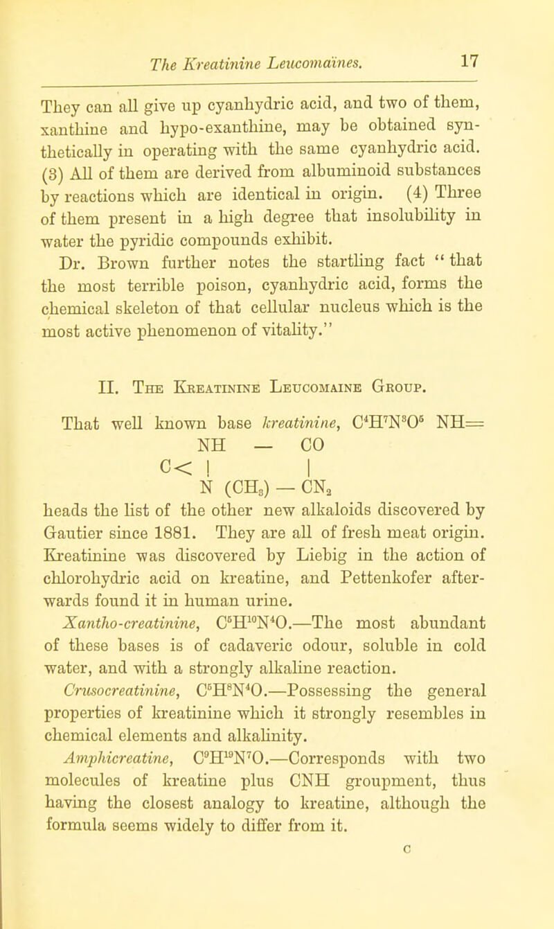 They can all give up cyanliydric acid, and two of them, xanthine and hypo-exanthine, may be obtained syn- thetically in operating with the same cyanhydric acid. (3) All of them are derived from albuminoid substances by reactions which are identical in origin. (4) Three of them present in a high degree that insolubility in water the pyridic compounds exhibit. Dr. Brown further notes the startling fact  that the most terrible poison, cyanhydric acid, forms the chemical skeleton of that cellular nucleus which is the most active phenomenon of vitaUty. II. The Kreatinine Leucomaine Group. That well known base kreatinine, C^H'N^O* NH= NH — CO C< ! I N (CHa) —CN, heads the list of the other new alkaloids discovered by Gautier since 1881. They are aU of fresh meat origin. Kreatinine was discovered by Liebig in the action of chlorohydric acid on kreatine, and Pettenkofer after- wards found it in human urine. Xantho-creatinine, G^WWO.—The most abundant of these bases is of cadaveric odour, soluble in cold water, and with a strongly alkaline reaction. Crusocreatinine, C^H^N^O.—Possessing the general properties of kreatinine which it strongly resembles in chemical elements and alkahnity. Amphicreatine, CH^^N^O.—Corresponds with two molecules of kreatine plus CNH groupment, thus having the closest analogy to kreatine, although the formula seems widely to differ from it.