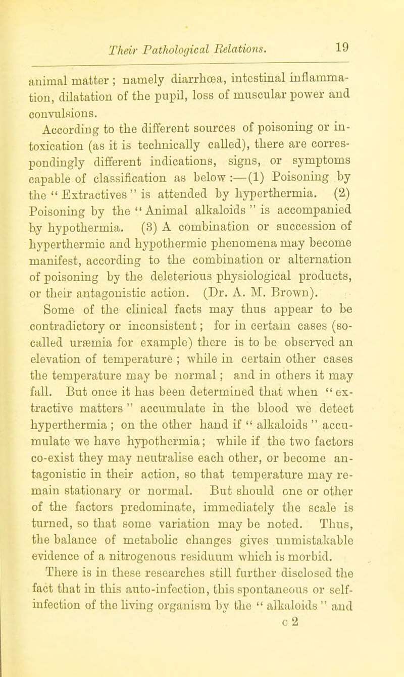 Their Pathological Relations. animal matter ; namely diarrhoea, intestinal inflamma- tion, dilatation of the pupil, loss of muscular power and convulsions. According to the different sources of poisoning or in- toxication (as it is technically called), there are corres- pondingly different indications, signs, or symptoms capable of classification as below :—(1) Poisonmg by the  Extractives  is attended by hyperthermia. (2) Poisoning by the  Animal alkaloids  is accompanied by hypothermia. (3) A combination or succession of hyperthermic and hypothermic phenomena may become manifest, according to the combination or alternation of poisoning by the deleterious physiological products, or theii- antagonistic action. (Dr. A. M. Brown). Some of the clinical facts may thus appear to be contradictory or inconsistent; for in certain cases (so- called urfemia for example) there is to be observed an elevation of temperature ; while in certain other cases the temperature may be normal; and in others it may fall. But once it has been determined that when  ex- tractive matters  accumulate in the blood we detect hyperthermia ; on the other hand if  alkaloids  accu- mulate we have hypothermia; while if the two factors co-exist they may neutralise each other, or become an- tagonistic in their action, so that temperature may re- main stationary or normal. But should one or other of the factors predominate, immediately the scale is turned, so that some variation may be noted. Thus, the balance of metabohc changes gives unmistakable evidence of a nitrogenous residuum which is morbid. There is in these researches still further disclosed the fact that in this auto-infection, this spontaneous or self- infection of the living organism by the  alkaloids  and c2