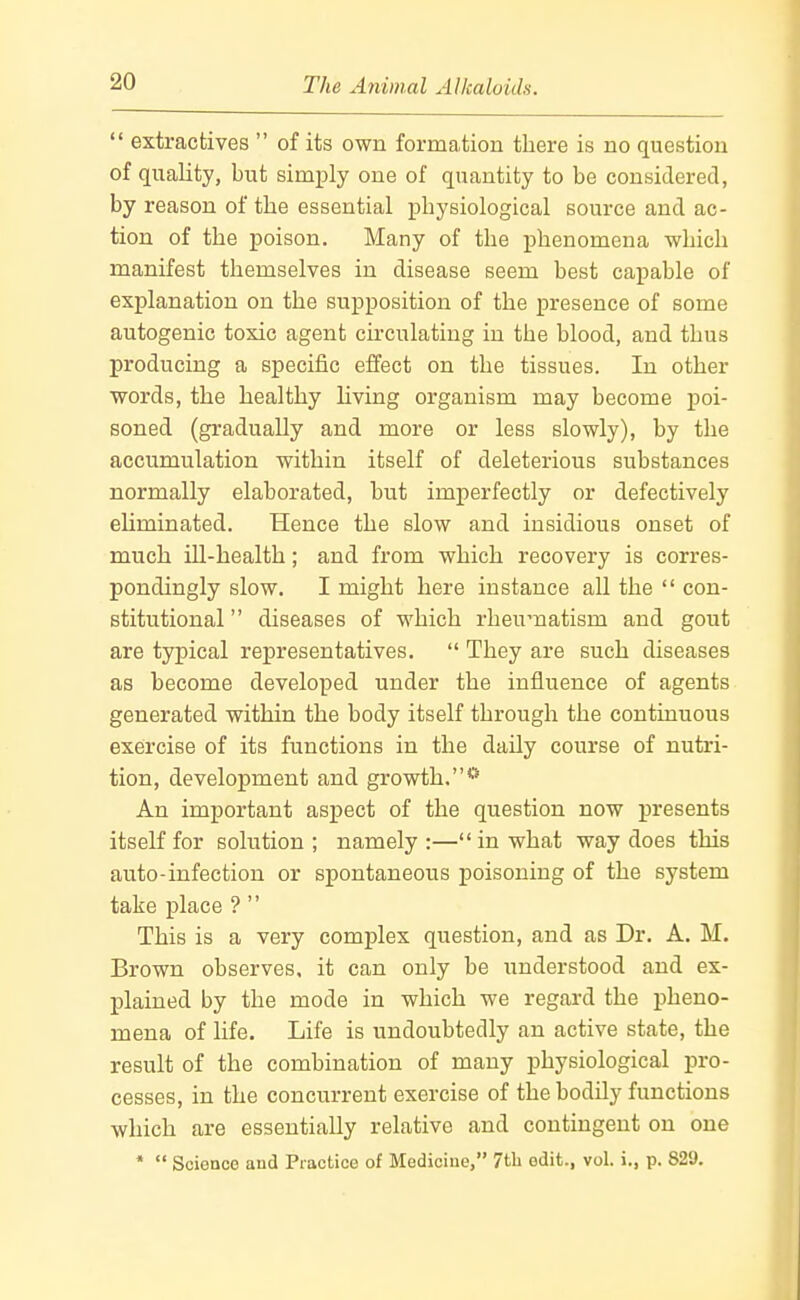  extractives  of its own formation there is no question of quality, but simi3ly one of quantity to be considered, by reason of the essential physiological source and ac- tion of the poison. Many of the phenomena which manifest themselves in disease seem best capable of explanation on the supposition of the presence of some autogenic toxic agent circulating in the blood, and thus producing a specific effect on the tissues. In other words, the healthy hving organism may become poi- soned (gradually and more or less slowly), by the accumulation within itself of deleterious substances normally elaborated, but imperfectly or defectively eliminated. Hence the slow and insidious onset of much ill-health; and from which recovery is corres- pondingly slow. I might here instance all the  con- stitutional  diseases of which rheumatism and gout are typical representatives.  They are such diseases as become developed under the influence of agents generated within the body itself through the continuous exercise of its functions in the daily course of nutri- tion, development and growth.** An important aspect of the question now presents itself for solution; namely:—in what way does this auto-infection or spontaneous poisoning of the system take place ?  This is a very complex question, and as Dr. A. M. Brown observes, it can only be understood and ex- plained by the mode in which we regard the pheno- mena of life. Life is undoubtedly an active state, the result of the combination of many physiological pro- cesses, in the concurrent exercise of the bodily functions which are essentially relative and contingent on one *  Science and Practice of Medicine, 7tli edit., vol. i., p. 829.
