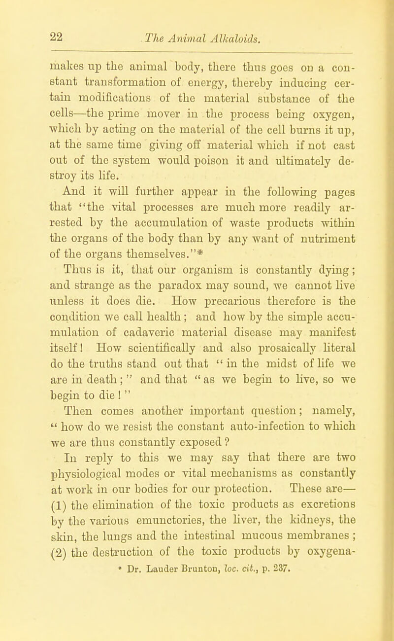 makes up the animal body, there thus goes on a con- stant transformation of energy, thereby inducing cer- tain modifications of the material substance of the cells—the prime mover in the process being oxygen, which by acting on the material of the cell burns it up, at the same time giving off material which if not cast out of the system would poison it and ultimately de- stroy its hfe. And it will further appear in the following pages that the vital processes are much more readily ar- rested by the accumulation of waste products within the organs of the body than by any want of nutriment of the organs themselves.* Thus is it, that our organism is constantly dying; and strange as the paradox may sound, we cannot live unless it does die. How precarious therefore is the condition we call health; and how by the simple accu- mulation of cadaveric material disease may manifest itself 1 How scientifically and also prosaically Uteral do the truths stand out that in the midst of life we are in death; and that as we begin to hve, so we begin to die ! Then comes another important question; namely, how do we resist the constant auto-infection to which we are thus constantly exposed ? In reply to this we may say that there are two physiological modes or vital mechanisms as constantly at work in our bodies for our protection. These are— (1) the elimination of the toxic products as excretions by the various emunctories, the liver, the kidneys, the skin, the lungs and the intestinal mucous membranes ; (2) the destruction of the toxic products by oxygena- * Dr. Lauder Brunton, loc. cit., p. 237.