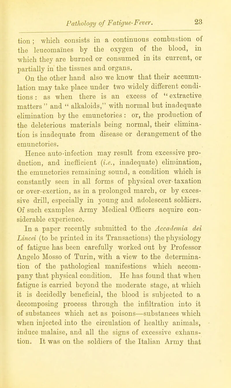 tion ; wliicli consists in a continuous combustion of the leucomaines by the oxygen of the blood, in which they are burned or consumed in its current, or partially in the tissues and organs. On the other hand also we know that their accumu- lation may take place under two widely different condi- tions : as when there is an excess of extractive matters and alkaloids, with normal but inadequate ehmination by the emunctories : or, the production of the deleterious materials being normal, their elimina- tion is inadequate from disease or derangement of the emunctories. Hence auto-infection may result from excessive pro- duction, and inefficient {i.e., inadequate) elimination, the emunctories remaining sound, a condition which is constantly seen in all forms of physical over-taxation or over-exertion, as in a prolonged march, or by exces- sive drill, especially in young and adolescent soldiers. Of such examples Army Medical OflBcers acquire con- siderable experience. In a paper recently submitted to the Accademia dei Lincei (to be printed in its Transactions) the physiology of fatigue has been carefuUy worked out by Professor Angelo Mosso of Turin, with a view to the determina- tion of the pathological manifestions which accom- pany that physical condition. He has found that when fatigue is carried beyond the moderate stage, at which it is decidedly beneficial, the blood is subjected to a decomposing process through the infiltration into it of substances which act as poisons—substances which when injected into the circulation of healthy animals, induce malaise, and all the signs of excessive exhaus- tion. It was on the soldiers of the Italian Army that