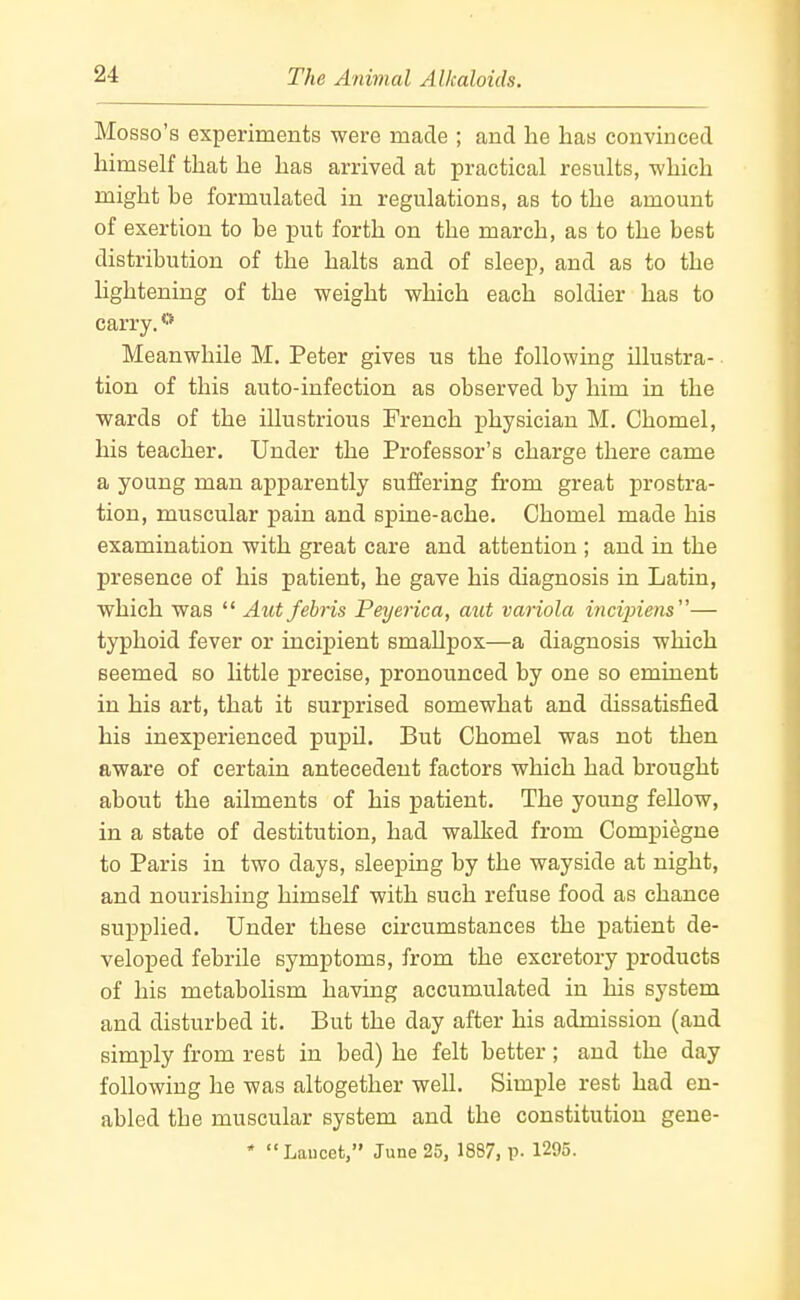 Mosso's experiments were made ; and lie has convinced himself that he has arrived at practical results, which might be formulated in regulations, as to the amount of exertion to be put forth on the march, as to the best distribution of the halts and of sleep, and as to the lightening of the weight which each soldier has to carry. Meanwhile M. Peter gives us the following illustra- tion of this auto-infection as observed by him in the wards of the illustrious French physician M. Chomel, his teacher. Under the Professor's charge there came a young man apparently suffering from great prostra- tion, muscular pain and spine-ache. Chomel made his examination with great care and attention ; and in the presence of his patient, he gave his diagnosis in Latin, which was  Aut febris Peyerica, aut variola incipiens— typhoid fever or incipient smallpox—a diagnosis which seemed so little precise, pronounced by one so eminent in his art, that it surprised somewhat and dissatisfied his inexperienced pupil. But Chomel was not then aware of certain antecedent factors which had brought about the ailments of his patient. The young feUow, in a state of destitution, had walked from Compiegne to Paris in two days, sleeping by the wayside at night, and nourishing himself with such refuse food as chance supplied. Under these circumstances the patient de- veloped febrile symptoms, from the excretory products of his metabolism having accumulated in his system and disturbed it. But the day after his admission (and simply from rest in bed) he felt better; and the day following he was altogether well. Simple rest had en- abled the muscular system and the constitution gene-  Laucet, June 25, 1887, p. 1295.