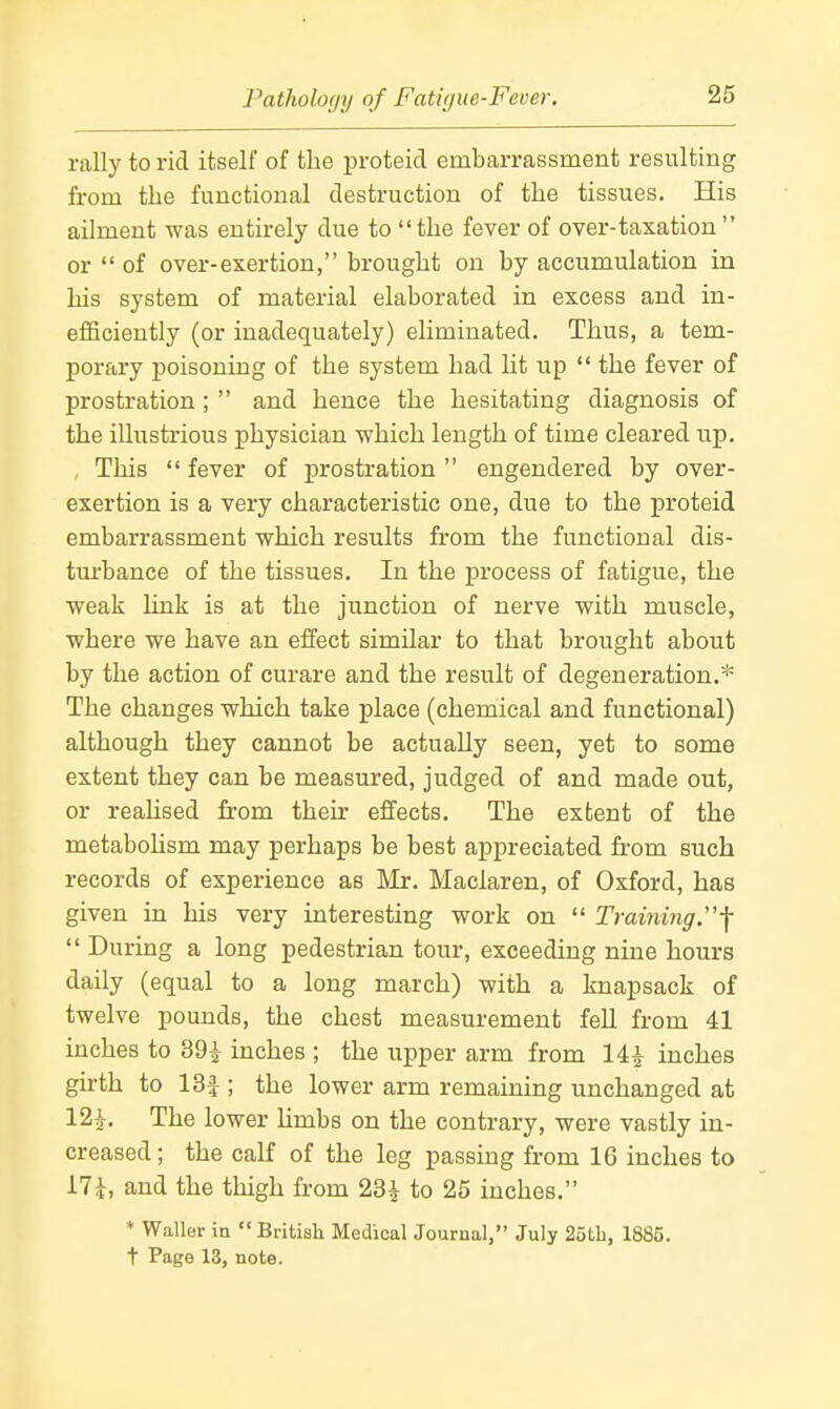 rally to rid itself of the proteid embarrassment resulting from the functional destruction of the tissues. His ailment was entirely due to the fever of over-taxation or of over-exertion, brought on by accumulation in his system of material elaborated in excess and in- efficiently (or inadequately) eliminated. Thus, a tem- porary poisoning of the system had lit up  the fever of prostration ;  and hence the hesitating diagnosis of the illustrious physician which length of time cleared up. , This  fever of prostration  engendered by over- exertion is a very characteristic one, due to the proteid embarrassment which results from the functional dis- tm-bance of the tissues. In the process of fatigue, the weak link is at the junction of nerve with muscle, where we have an effect similar to that brought about by the action of curare and the result of degeneration.* The changes which take place (chemical and functional) although they cannot be actually seen, yet to some extent they can be measured, judged of and made out, or reahsed from their effects. The extent of the metabohsm may perhaps be best appreciated from such records of experience as Mr. Maclaren, of Oxford, has given in his very interesting work on  Training.-f Du ring a long pedestrian tour, exceeding nine hours daily (equal to a long march) with a knapsack of twelve pounds, the chest measurement fell from 41 inches to 39^ inches ; the upper arm from 14^ inches girth to 13f ; the lower arm remaining unchanged at 12^. The lower Umbs on the contrary, were vastly in- creased ; the calf of the leg passing from 16 inches to i7i, and the thigh from 23^ to 25 inches. ♦ Waller in  British Medical Journal, July 2oth, 1885. t Page 13, note.
