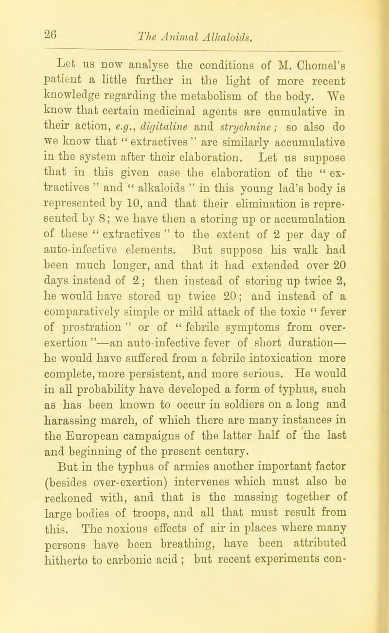 Let us now analyse the conditions of M. Chomel's patient a little further in the light of more recent knowledge regarding the metaboHsm of the body. We know that certain medicinal agents are cumulative in their action, e.g., digitaline and strychnine; so also do we know that extractives are similarly accumulative in the system after their elaboration. Let us suppose that in this given case the elaboration of the ex- tractives and alkaloids in this young lad's body is represented by 10, and that their elimination is repre- sented by 8; we have then a storing up or accumulation of these extractives to the extent of 2 per day of auto-infective elements. But suppose his walk had been much longer, and that it had extended over 20 days instead of 2; then instead of storing up twice 2, he would have stored up twice 20; and instead of a comparatively simple or mild attack of the toxic fever of prostration or of febrile symptoms from over- exertion —an auto-infective fever of short duration— he would have suffered from a febrile intoxication more complete, more persistent, and more serious. He would in all probability have developed a form of typhus, such as has been known to occur in soldiers on a long and harassing march, of which there are many instances in the European campaigns of the latter half of the last and beginning of the present century. But in the typhus of armies another important factor (besides over-exertion) intervenes which must also be reckoned with, and that is the massing together of large bodies of troops, and all that must result from this. The noxious effects of air in places where many persons have been breathing, have been attributed hitherto to carbonic acid ; but recent experiments con-