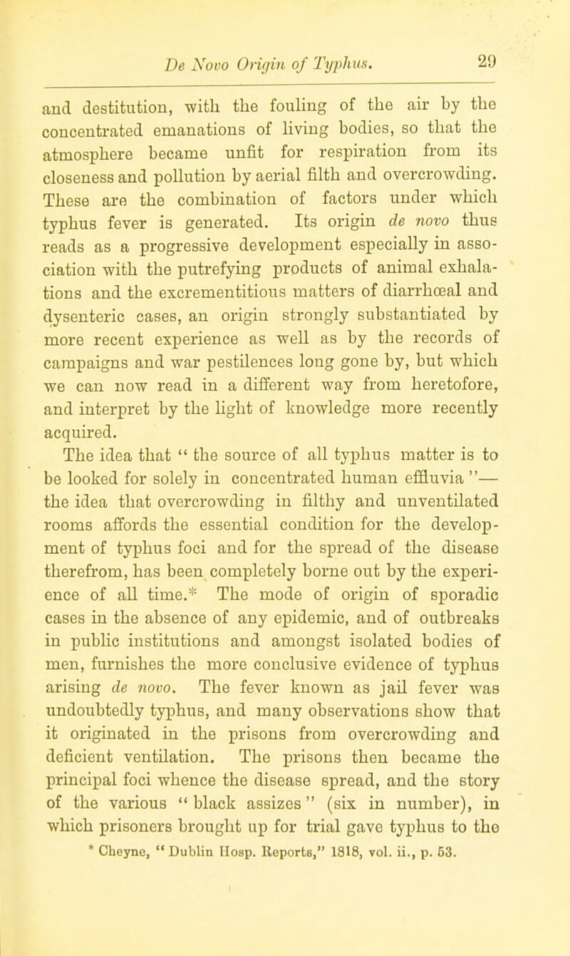 De Novo Oncjin of Typhus. and destitution, with the fouHng of the air by the concentrated emanations of hving bodies, so that the atmosphere became unfit for respiration from its closeness and pollution by aerial filth and overcrowding. These are the combination of factors under which typhus fever is generated. Its origin de novo thus reads as a progressive development especially in asso- ciation with the putrefying products of animal exhala- tions and the excrementitious matters of diarrhoeal and dysenteric cases, an origin strongly substantiated by more recent experience as well as by the records of campaigns and war pestilences long gone by, but which we can now read in a different way from heretofore, and interpret by the hght of knowledge more recently acquired. The idea that  the source of all typhus matter is to be looked for solely in concentrated human effluvia — the idea that overcrowding in filthy and unventilated rooms affords the essential condition for the develop- ment of typhus foci and for the spread of the disease therefrom, has been completely borne out by the experi- ence of all time.* The mode of origin of sporadic cases in the absence of any epidemic, and of outbreaks in public institutions and amongst isolated bodies of men, furnishes the more conclusive evidence of typhus arising de novo. The fever known as jail fever was undoubtedly typhus, and many observations show that it originated in the prisons from overcrowding and deficient ventilation. The prisons then became the principal foci whence the disease spread, and the story of the various  black assizes (six in number), in which prisoners brought up for trial gave typhus to the * Cheyne, Dublin Hosp. Reports, 1818, vol. ii., p. 53.