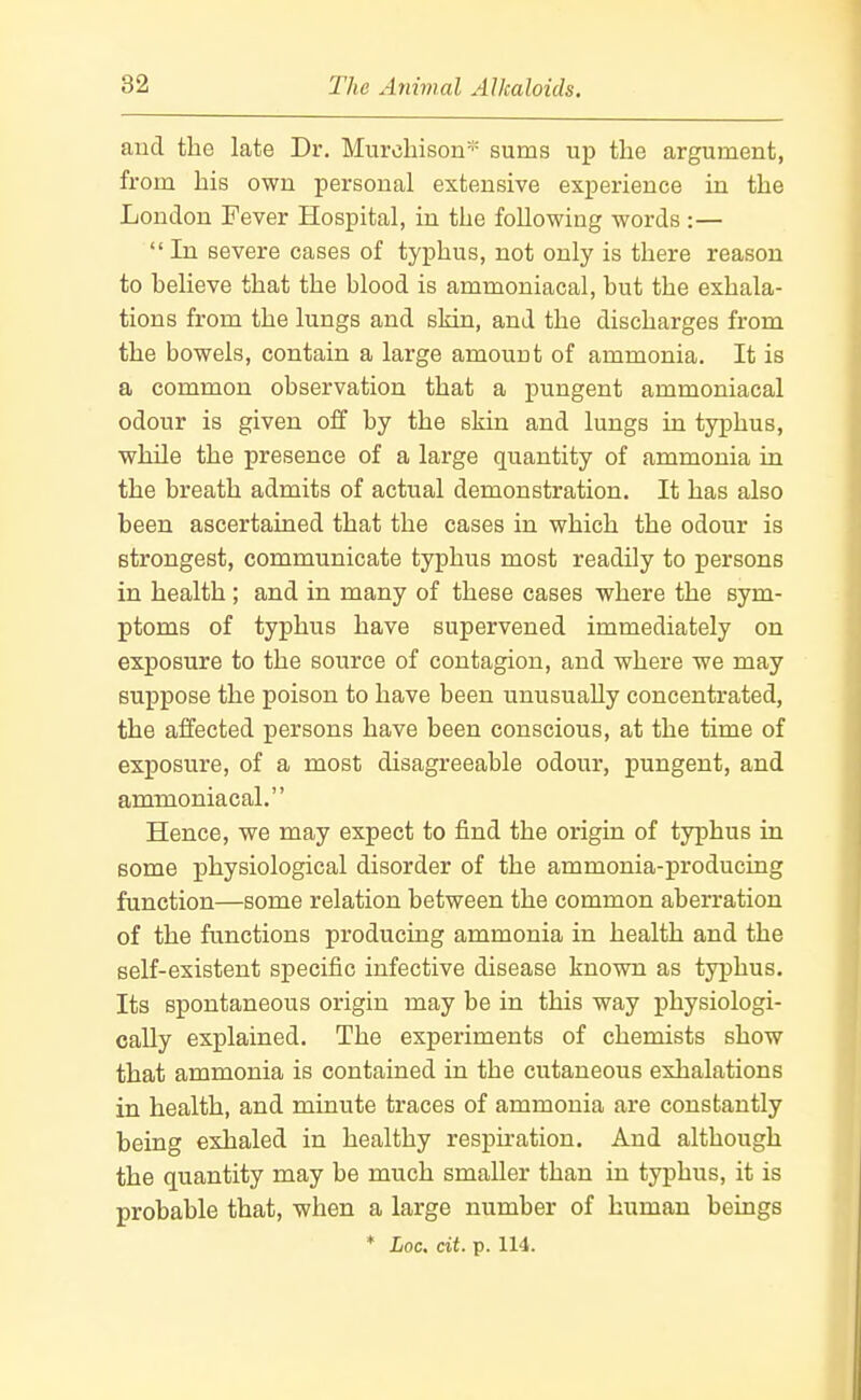 and the late Dr. Murchison''' sums up the argument, from his own personal extensive experience in the London Fever Hospital, in the following words :— In severe cases of tyj)hus, not only is there reason to believe that the blood is ammoniacal, but the exhala- tions from the lungs and skin, and the discharges from the bowels, contain a large amount of ammonia. It is a common observation that a pungent ammoniacal odour is given off by the skin and lungs in typhus, while the presence of a large quantity of ammonia in the breath admits of actual demonstration. It has also been ascertained that the cases in which the odour is strongest, communicate typhus most readily to persons in health ; and in many of these cases where the sym- ptoms of typhus have supervened immediately on exposure to the source of contagion, and where we may suppose the poison to have been unusually concentrated, the affected persons have been conscious, at the time of exposure, of a most disagreeable odour, pungent, and ammoniacal. Hence, we may expect to find the origin of typhus in some physiological disorder of the ammonia-producing function—some relation between the common aberration of the functions producing ammonia in health and the self-existent specific infective disease known as typhus. Its spontaneous origin may be in this way physiologi- cally explained. The experiments of chemists show that ammonia is contained in the cutaneous exhalations in health, and minute traces of ammonia are constantly being exhaled in healthy respiration. And although the quantity may be much smaller than in typhus, it is probable that, when a large number of human beings * hoc. cit. p. 114.