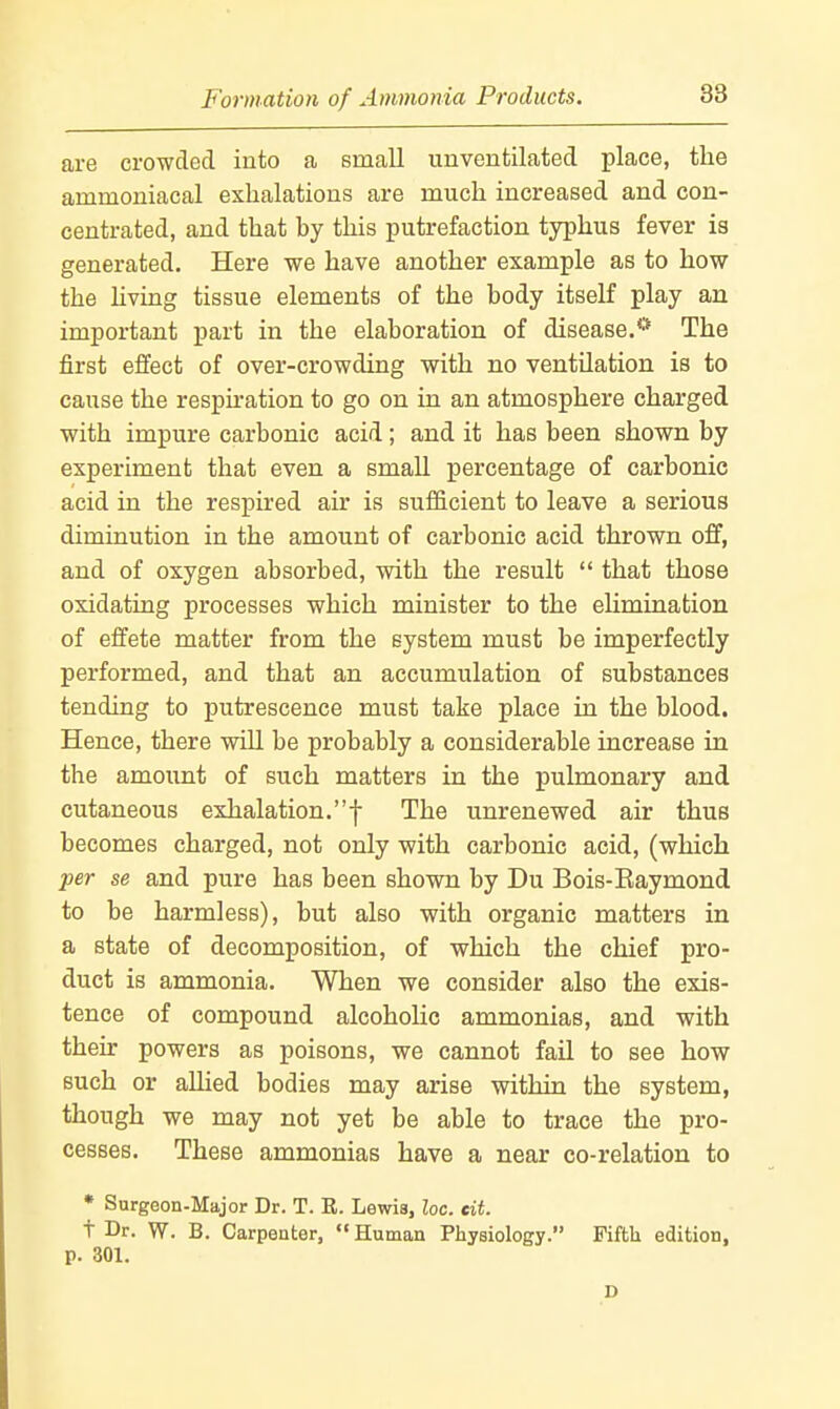 Formation of Ammonia Products. are crowded into a small unventilated place, the ammoniacal exhalations are much increased and con- centrated, and that by this putrefaction typhus fever is generated. Here we have another example as to how the hving tissue elements of the body itself play an important part in the elaboration of disease.* The first effect of over-crowding with no ventilation is to cause the respnation to go on in an atmosphere charged with impure carbonic acid; and it has been shown by experiment that even a small percentage of carbonic acid in the respired air is sufficient to leave a serious diminution in the amount of carbonic acid thrown off, and of oxygen absorbed, with the result  that those oxidating processes which minister to the elimination of effete matter from the system must be imperfectly performed, and that an accumulation of substances tending to putrescence must take place in the blood. Hence, there will be probably a considerable increase in the amount of such matters in the pulmonary and cutaneous exhalation.! The unrenewed air thus becomes charged, not only with carbonic acid, (which per se and pure has been shown by Du Bois-Eaymond to be harmless), but also with organic matters in a state of decomposition, of which the chief pro- duct is ammonia. When we consider also the exis- tence of compound alcoholic ammonias, and with their powers as poisons, we cannot fail to see how such or allied bodies may arise within the system, though we may not yet be able to trace the pro- cesses. These ammonias have a near co-relation to • Surgeon-Major Dr. T. E. Lewis, loc. tit. t Dr. W. B. Carpenter,  Human Physiology. Fifth edition, p. 301. D