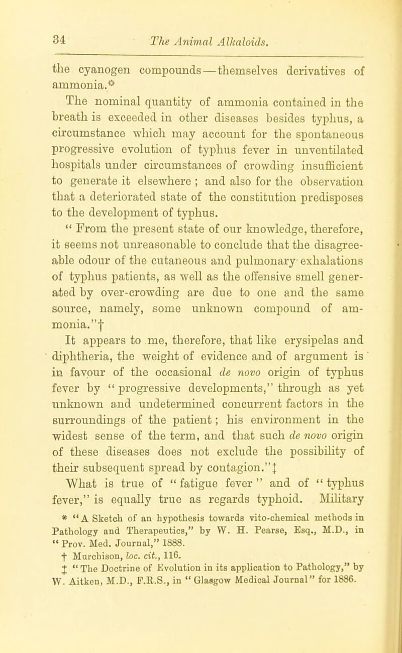 the cyanogen compounds—themselves derivatives of ammonia.*'' The nominal quantity of ammonia contained in the breath is exceeded in other diseases besides typhus, a circumstance which may account for the spontaneous progressive evolution of typhus fever in unventilated hospitals under circumstances of crowding insufficient to generate it elsewhere ; and also for the observation that a deteriorated state of the constitution predisposes to the development of typhus.  From the present state of our knowledge, therefore, it seems not unreasonable to conclude that the disagree- able odour of the cutaneous and pulmonary exhalations of typhus patients, as well as the offensive smell gener- ated by over-crowding are due to one and the same source, namely, some unknown compound of am- monia, -j- It appears to me, therefore, that like erysipelas and diphtheria, the weight of evidence and of argument is in favour of the occasional de novo origin of typhus fever by  progressive developments, through as yet unknown and undetermined concurrent factors in the surroundings of the patient; his environment in the widest sense of the term, and that such de novo origin of these diseases does not exclude the possibihty of their subsequent spread by contagion. | What is true of fatigue fever and of typhus fever, is equally true as regards typhoid. Mihtary * A Sketch of an hypothesis towards vito-chemical methods in Pathology and Therapeutics, by W. H. Pearse, Esq., M.D., in  Prov. Med. Journal, 1888. t Murchison, loc. cit., 116. J  The Doctrine of Evolution in its application to Pathology, by W. Aitken, M.D., F.R.S., in  Glasgow Medical Journal for 1886.