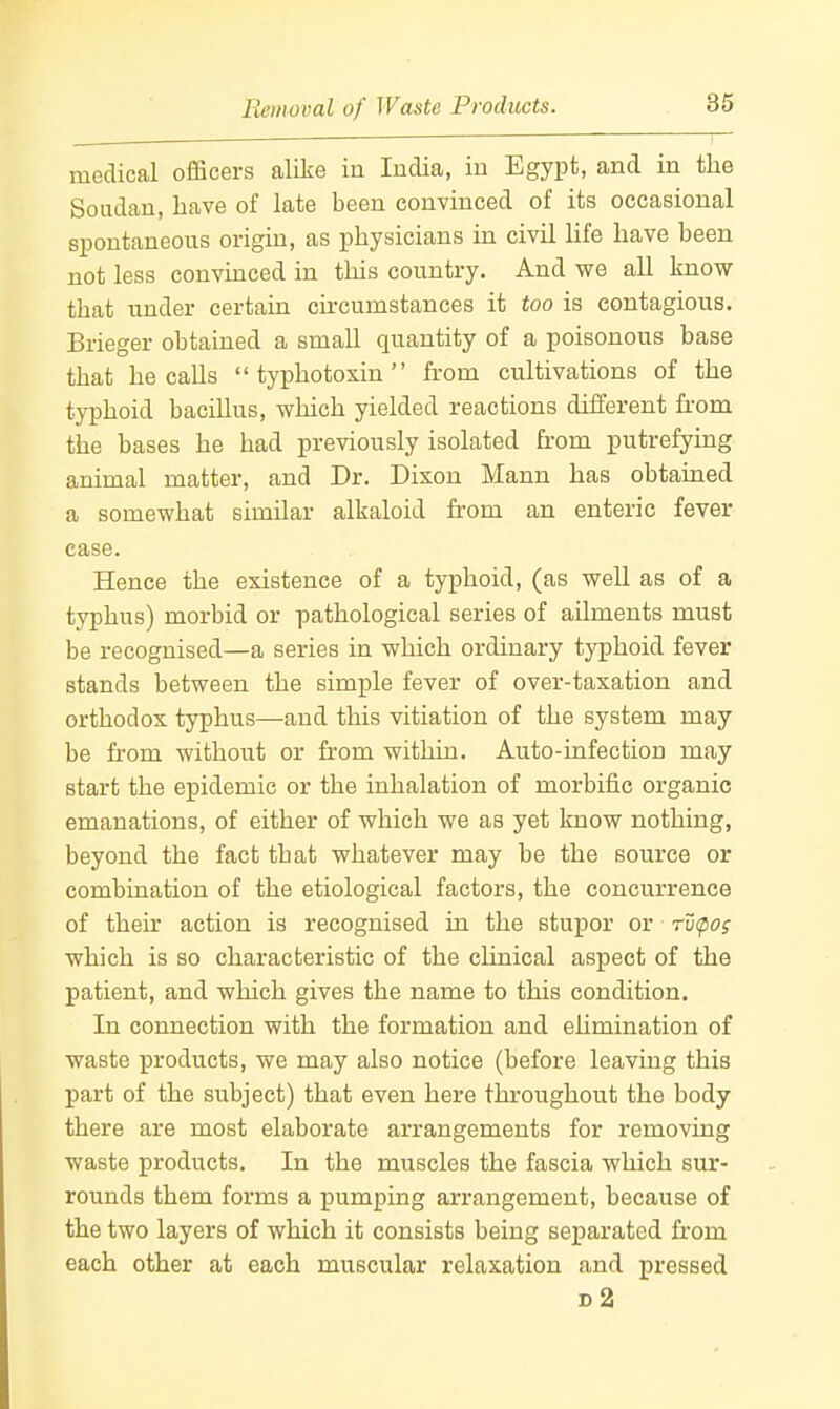medical officers alike in India, in Egypt, and in the Soudan, have of late been convinced of its occasional spontaneous origin, as physicians in civil life have been not less convinced in this country. And we all know that under certain circumstances it too is contagious. Brieger obtained a small quantity of a poisonous base that he calls typhotoxin from cultivations of the typhoid bacillus, which yielded reactions different from the bases he had previously isolated from putrefying animal matter, and Dr. Dixon Mann has obtained a somewhat similar alkaloid from an enteric fever case. Hence the existence of a typhoid, (as well as of a typhus) morbid or pathological series of ailments must be recognised—a series in which ordinary typhoid fever stands between the simple fever of over-taxation and orthodox typhus—and this vitiation of the system may be from without or from within. Auto-infection may start the epidemic or the inhalation of morbific organic emanations, of either of which we as yet know nothing, beyond the fact that whatever may be the source or combination of the etiological factors, the concurrence of their action is recognised in the stupor or ru(po; which is so characteristic of the clinical aspect of the patient, and which gives the name to this condition. In connection with the formation and ehmination of waste products, we may also notice (before leaving this part of the subject) that even here throughout the body there are most elaborate arrangements for removing waste products. In the muscles the fascia which sur- rounds them forms a pumping arrangement, because of the two layers of which it consists being separated from each other at each muscular relaxation and pressed d2