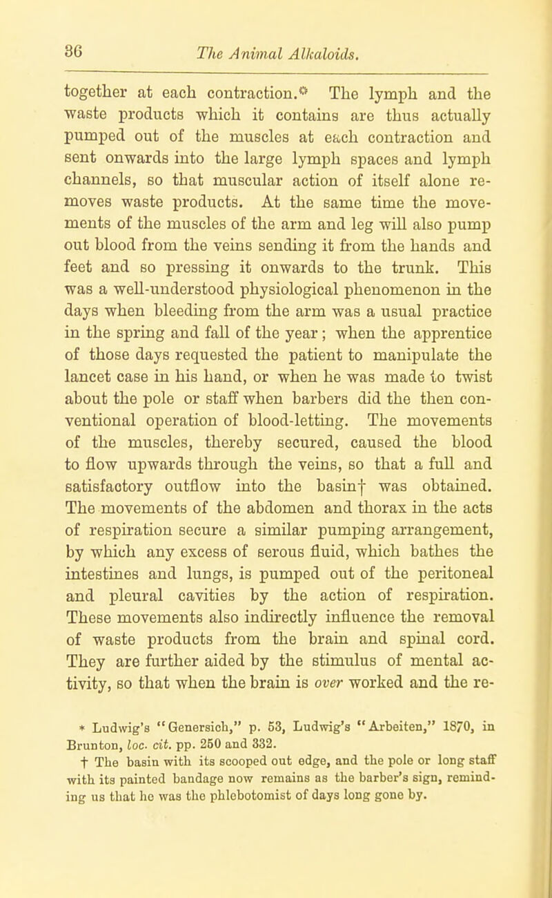 together at each contraction.** The lymph and the waste products which it contains are thus actually pumped out of the muscles at ea-ch contraction and sent onwards into the large lymph spaces and lymph channels, so that muscular action of itseK alone re- moves waste products. At the same time the move- ments of the muscles of the arm and leg will also pump out blood from the veins sending it from the hands and feet and so pressing it onwards to the trunk. This was a well-understood physiological phenomenon in the days when bleeding from the arm was a usual practice in the spring and fall of the year; when the apprentice of those days requested the patient to manipulate the lancet case in his hand, or when he was made to twist about the pole or staff when barbers did the then con- ventional operation of blood-letting. The movements of the muscles, thereby secured, caused the blood to flow upwards through the veins, so that a full and satisfactory outflow into the basinf was obtained. The movements of the abdomen and thorax in the acts of respiration secure a similar pumping arrangement, by which any excess of serous fluid, which bathes the intestines and lungs, is pumped out of the peritoneal and pleural cavities by the action of respiration. These movements also indirectly influence the removal of waste products from the brain and spinal cord. They are further aided by the stimulus of mental ac- tivity, so that when the brain is over worked and the re- * Ludwig's Genersioh, p. 63, Ludwig's Arbeiten, 1870, in Brunton, loc- cit. pp. 250 and 332. t The basin with its scooped out edge, and the pole or long staff with its painted bandage now remains as the barber's sign, remind- ing us that ho was tlie phlobotomist of days long gone by.