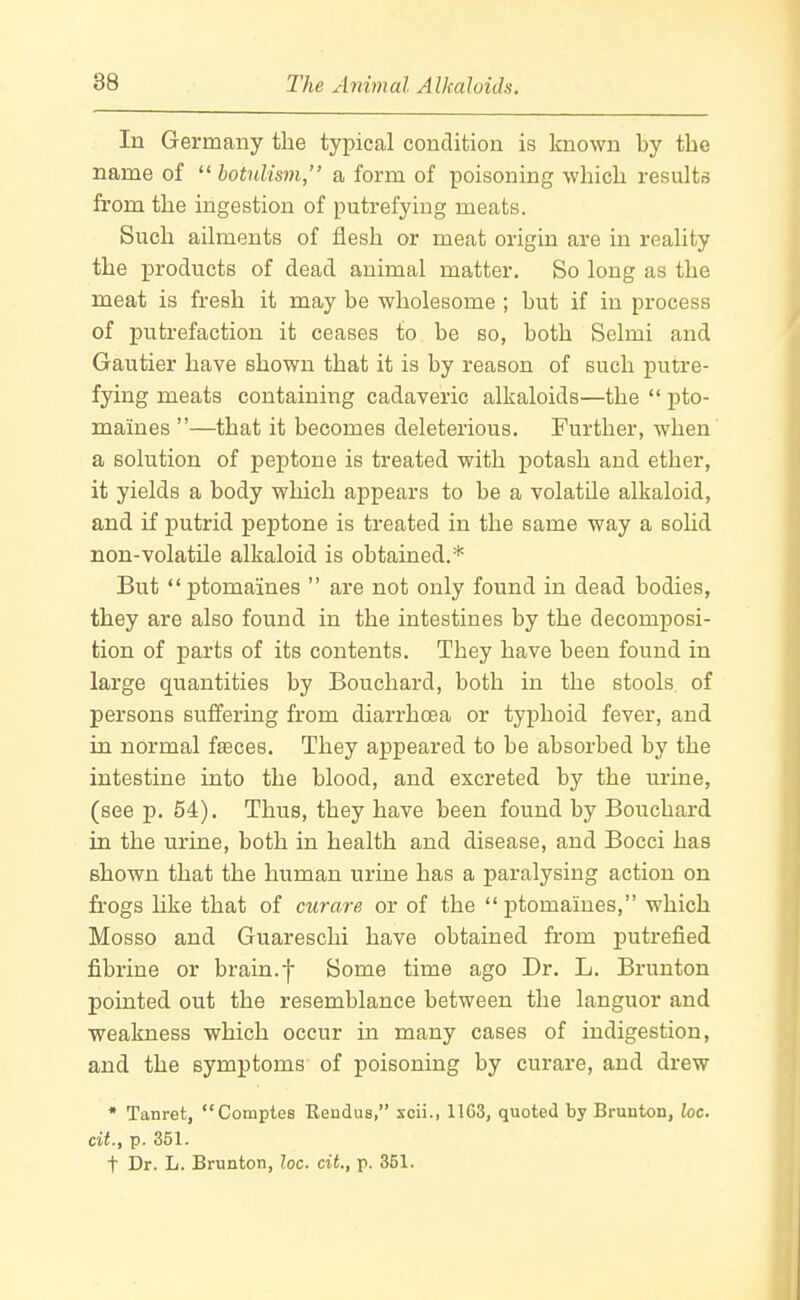 In Germany the typical condition is known by the name of  botulism, a form of poisoning which results from the ingestion of putrefying meats. Such ailments of flesh or meat origin are in reality the products of dead animal matter. So long as the meat is fresh it may be wholesome ; but if in process of putrefaction it ceases to be so, both Selmi and Gautier have shown that it is by reason of such putre- fying meats containing cadaveric alkaloids—the  pto- maines —that it becomes deleterious. Further, when a solution of peptone is treated with potash and ether, it yields a body which appears to be a volatile alkaloid, and if j)utrid peptone is treated in the same way a solid non-volatile alkaloid is obtained.* But ptomaines  are not only found in dead bodies, they are also found in the intestines by the decomposi- tion of parts of its contents. They have been found in large quantities by Bouchard, both in the stools of persons suflfering from diarrhoea or typhoid fever, and in normal faeces. They appeared to be absorbed by the intestine into the blood, and excreted by the urine, (see p. 54). Thus, they have been found by Bouchard in the urine, both in health and disease, and Bocci has shown that the human urine has a paralysing action on frogs hke that of curare or of the  ]3tomames, which Mosso and Guareschi have obtained from putrefied fibrine or brain.f Some time ago Dr. L. Brunton pointed out the resemblance between the languor and weakness which occur in many cases of indigestion, and the symptoms of poisoning by curare, and drew * Tanret, Comptes Rendus, scii., 1163, quoted by Brunton, he. cit., p. 351. t Dr. L. Brunton, loc. cit., p. 351.