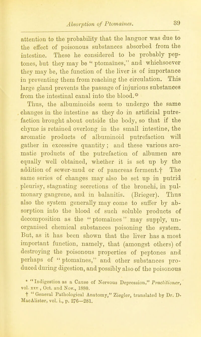 Absorption of Ptomaines. attention to the probability that the languor was due to the effect of poisonous substances absorbed from the intestine. These he considered to be probably pep- tones, but they may be  ptomaines, and whichsoever they may be, the function of the liver is of importance in preventing them from reaching the circulation. This large gland prevents the passage of injurious substances from the intestinal canal into the blood.'' Thus, the albuminoids seem to undergo the same changes in the intestine as they do in artificial putre- faction brought about outside the body, so that if the chyme is retained overlong in the small intestine, the aromatic j)rodacts of albuminoid putrefaction will gather in excessive quantity; and these various aro- matic products of the putrefaction of albumen are equally well obtained, whether it is set up by the addition of sewer-mud or of pancreas ferment.f The same series of changes may also be set up in putrid pleurisy, stagnating secretions of the bronchi, in pul- monary gangrene, and in balanitis. (Brieger), Thus also the system generally may come to suffer by ab- sorption into the blood of such soluble products of decomposition as the  ptomaines may supply, un- organised chemical substances poisoning the system. But, as it has been shown that the liver has a most important function, namely, that (amongst others) of destroying the poisonous properties of peptones and perhaps of  ptomaines, and other substances pro- duced during digestion, and possibly also of the poisonous * Indigestion as a Cause of Nervous Depression, Practitioner, vol. XXV , Oct. and Nov., 1880. t  General Pathological Anatomy, Ziegler, translated by Dr. D- MacAlister, vol. i., p. 276—281.