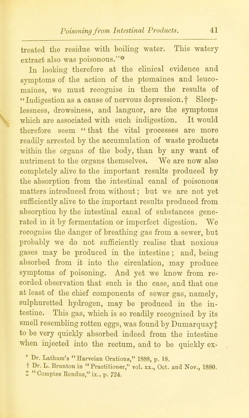 Poisoning from Intestinal Products. treated the residue with boiling water. This watery extract also was poisonous.** In looking therefore at the clinical evidence and symptoms of the action of the ptomaines and leuco- maiues, we must recognise in them the results of Indigestion as a cause of nervous depression.f Sleep- lessness, drowsiness, and languor, are the symptoms which are associated with such indigestion. It would therefore seem that the vital processes are more readily arrested by the accumulation of waste products within the organs of the body, than by any want of nutriment to the organs themselves. We are now also completely ahve to the important results produced by the absorption from the intestinal canal of poisonous matters introduced from without; but we are not yet sufficiently ahve to the important results produced from absorption by the intestinal canal of substances gene- rated in it by fermentation or imperfect digestion. We recognise the danger of breathing gas from a sewer, but probably we do not sufficiently realise that noxious gases may be produced in the intestine ; and, being absorbed from it into the circulation, may produce symptoms of poisoning. And yet we know from re- corded observation that such is the case, and that one at least of the chief components of sewer gas, namely, sulphuretted hydrogen, may be produced in the in- testine. This gas, which is so readily recognised by its smell resembhng rotten eggs, was found by DumarquayJ to be very quickly absorbed indeed from the intestine when injected into the rectum, and to be quickly ex- * Dr. Latham's Harveian Orations, 1888, p. 18. t Dr. L. Brunton in Practitioner, vol. xx., Oct. and Nov., 1880. X Comptes Rendue, ix., p. 724.