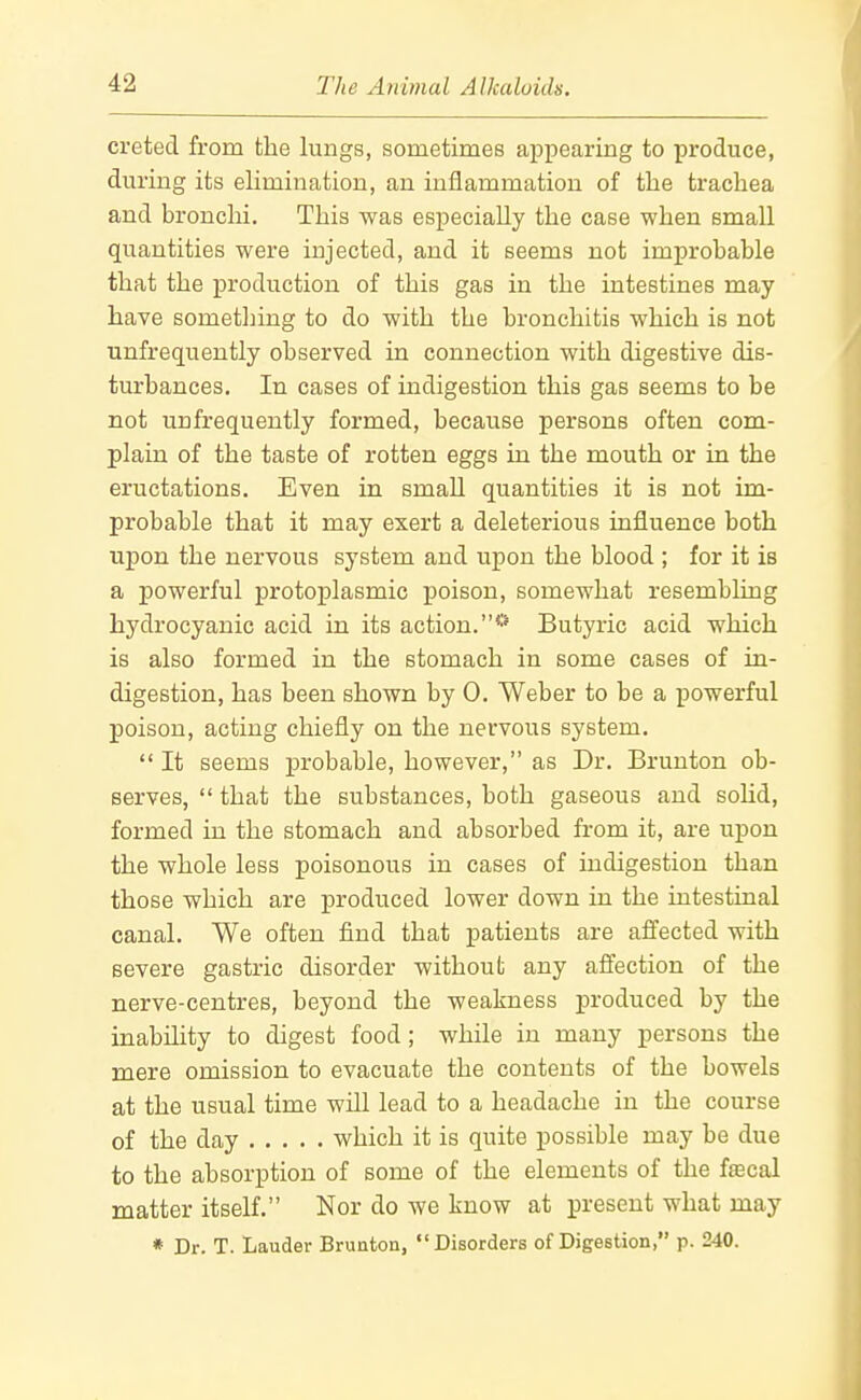 creted from the lungs, sometimes appearing to produce, during its elimination, an inflammation of tlie trachea and bronchi. This was especially the case when small quantities were injected, and it seems not improbable that the production of this gas in the intestines may have sometliing to do with the bronchitis which is not unfrequently observed in connection with digestive dis- turbances. In cases of indigestion this gas seems to be not unfrequently formed, because persons often com- plain of the taste of rotten eggs in the mouth or in the eructations. Even in small quantities it is not im- probable that it may exert a deleterious influence both upon the nervous system and upon the blood ; for it is a powerful protoj)lasmic poison, somewhat resembling hydrocyanic acid in its action.*'* Butyric acid which is also formed in the stomach in some cases of in- digestion, has been shown by 0. Weber to be a powerful poison, acting chiefly on the nervous system. It seems probable, however, as Dr. Brunton ob- serves, that the substances, both gaseous and sohd, formed in the stomach and absorbed from it, are upon the whole less poisonous in cases of indigestion than those which are produced lower down in the intestinal canal. We often find that patients are affected with severe gastric disorder without any affection of the nerve-centres, beyond the weakness produced by the inability to digest food; while in many persons the mere omission to evacuate the contents of the bowels at the usual time will lead to a headache in the course of the day which it is quite possible may be due to the absorption of some of the elements of the fjecal matter itself. Nor do we know at present what may
