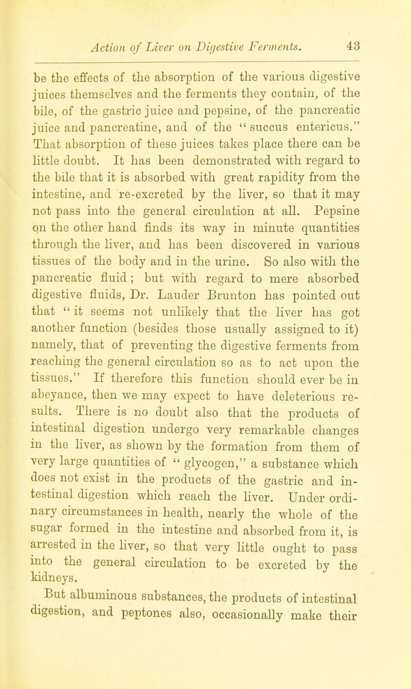 be the effects of the absorption of the various digestive juices themselves and the ferments they contain, of the bile, of the gastric juice and pepsine, of the pancreatic juice and jDancreatine, and of the  succus entericus. That absorption of these juices takes ]3lace there can be little doubt. It has been demonstrated with regard to the bile that it is absorbed with great rapidity from the intestine, and re-excreted by the hver, so that it may not pass into the general circulation at all. Pepsine qn the other hand finds its way in minute quantities through the liver, and has been discovered in various tissues of the body and in the urine. So also with the pancreatic fluid; but with regard to mere absorbed digestive fluids, Dr. Lauder Brunton has pointed out that  it seems not unlikely that the liver has got another function (besides those usually assigned to it) namely, that of preventing the digestive ferments from reaching the general circulation so as to act upon the tissues. If therefore this function should ever be in abeyance, then we may expect to have deleterious re- sults. There is no doubt also that the products of intestinal digestion undergo very remarkable changes in the hver, as shown by the formation fi-om them of very large quantities of  glycogen, a substance which does not exist in the products of the gastric and in- testinal digestion which reach the liver. Under ordi- nary circumstances in health, nearly the whole of the sugar formed in the intestine and absorbed from it, is arrested in the hver, so that very Uttle ought to pass into the general curculation to be excreted by the kidneys. But albummous substances, the products of intestinal digestion, and peptones also, occasionally make their