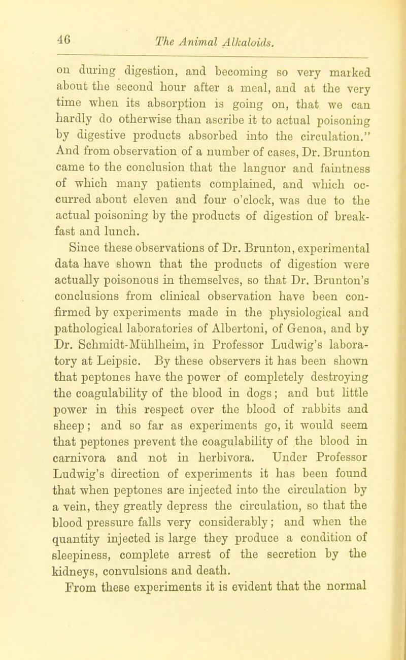 on during digestion, and becoming so very marked about the second hour after a meal, and at the very time when its absorption is going on, that we can hardly do otherwise than ascribe it to actual poisoning by digestive products absorbed into the circulation. And from observation of a number of cases. Dr. Brunton came to the conclusion that the languor and faintness of which many patients complained, and which oc- curred about eleven and four o'clock, was due to the actual poisoning by the products of digestion of break- fast and lunch. Since these observations of Dr. Brunton, experimental data have shown that the products of digestion were actually poisonous in themselves, so that Dr. Brunton's conclusions from chnical observation have been con- firmed by experiments made in the physiological and pathological laboratories of Albertoni, of Genoa, and by Dr. Schmidt-Miihlheim, in Professor Ludwig's labora- tory at Leipsic. By these observers it has been shown that peptones have the power of completely destroying the coagulability of the blood in dogs; and but httle power in this respect over the blood of rabbits and sheep; and so far as experiments go, it would seem that peptones prevent the coagulability of the blood in carnivora and not in herbivora. Under Professor Ludwig's direction of experiments it has been found that when peptones are injected into the chculation by a vein, they greatly depress the circulation, so that the blood pressure falls very considerably; and when the quantity injected is large they produce a condition of sleepiness, complete arrest of the secretion by the kidneys, convulsions and death. From these experiments it is evident that the normal