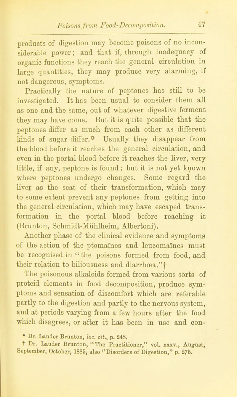 Poisons from Food-Decomposition. products of digestion may become poisons of no incon- siderable power; and that if, through inadequacy of organic functions they reach the general circulation in large quantities, they may produce very alarming, if not dangerous, symptoms. Practically the nature of peptones has still to be investigated. It has been usual to consider them all as one and the same, out of whatever digestive ferment they may have come. But it is quite possible that the peptones differ as much from each other as different kinds of sugar differ.*'' Usually they disappear from the blood before it reaches the general circulation, and even in the portal blood before it reaches the liver, very little, if any, peptone is found; but it is not yet known where peptones undergo changes. Some regard the liver as the seat of their transformation, which may to some extent prevent any peptones from getting into the general circulation, which may have escaped trans- formation in the portal blood before reaching it (Brunton, Schmidt-Miihlheim, Albertoni). Another phase of the clinical evidence and symptoms of the action of the ptomaines and leucomaines must be recognised in  the poisons formed from food, and their relation to biliousness and diarrhoea.f The poisonous alkaloids formed from various sorts of proteid elements in food decomposition, produce sym- ptoms and sensation of discomfort which are referable partly to the digestion and partly to the nervous system, and at periods varying from a few hours after the food which disagrees, or after it has been in use and con- • Dr. Lauder Brunton, Zoc. cit, p. 24S. t Dr. Lauder Brunton, The Practitioner, vol. xixv., August, September, October, 1885, also Disorders of Digestion, p. 275.