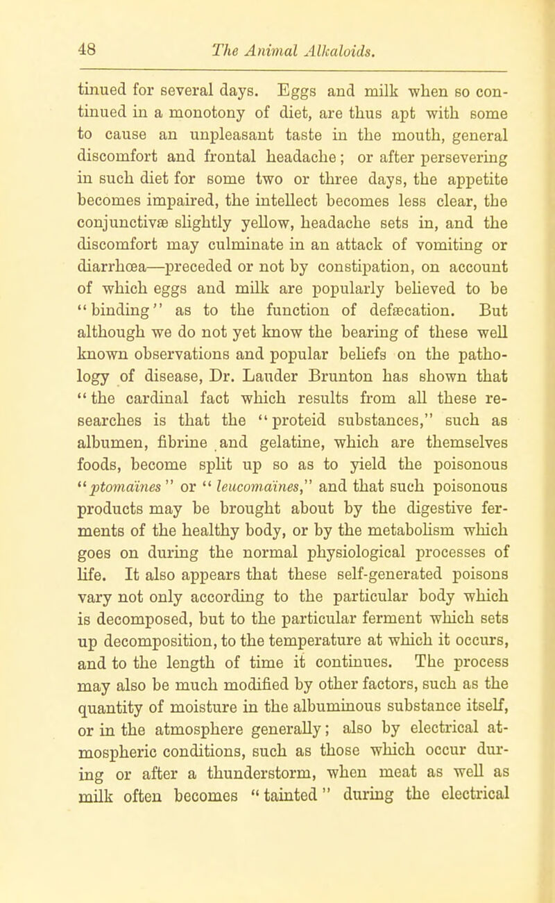 tinued for several days. Eggs and milk when so con- tinued in a monotony of diet, are thus apt with some to cause an unpleasant taste in the mouth, general discomfort and frontal headache ; or after persevering in such diet for some two or three days, the appetite becomes impaired, the intellect becomes less clear, the conjunctivaB shghtly yellow, headache sets in, and the discomfort may culminate in an attack of vomiting or diarrhoea—preceded or not by constipation, on account of which eggs and milk are popularly believed to be binding as to the function of defaecation. But although we do not yet know the bearing of these well known observations and popular behefs on the patho- logy of disease. Dr. Lauder Brunton has shown that  the cardinal fact which results from all these re- searches is that the  proteid substances, such as albumen, fibrine and gelatine, which are themselves foods, become spht up so as to yield the poisonous ptomaines  or  leucomuines, and that such poisonous products may be brought about by the digestive fer- ments of the healthy body, or by the metabohsm which goes on during the normal physiological processes of life. It also appears that these self-generated poisons vary not only according to the particular body which is decomposed, but to the particular ferment which sets up decomposition, to the temperature at which it occurs, and to the length of time it continues. The process may also be much modified by other factors, such as the quantity of moisture in the albuminous substance itself, or in the atmosphere generally; also by electrical at- mospheric conditions, such as those which occur dur- ing or after a thunderstorm, when meat as well as milk often becomes tainted during the electrical