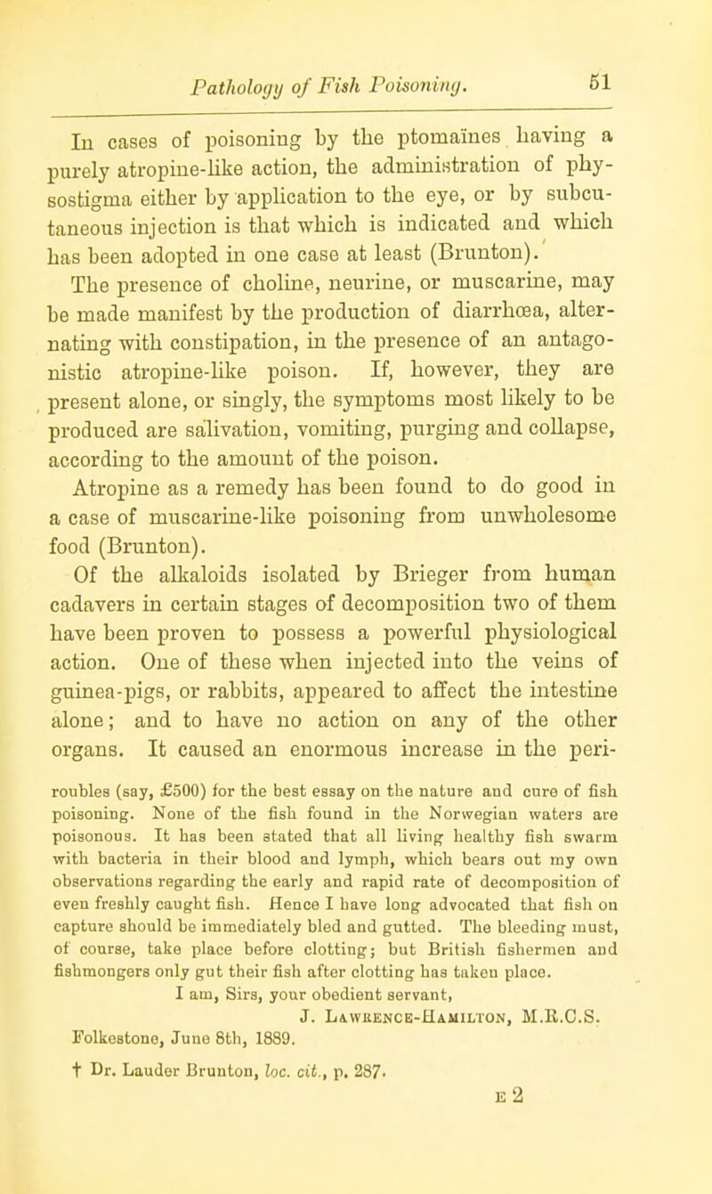 In cases of poisoning by the ptomaines having a purely atropine-Uke action, the adminiHtration of phy- sostigma either by apphcation to the eye, or by subcu- taneous injection is that which is indicated and which has been adopted in one case at least (Brunton). The presence of choline, neurine, or muscarine, may be made manifest by the production of diarrhoea, alter- nating with constipation, in the presence of an antago- nistic atropine-like poison. If, however, they are present alone, or singly, the symptoms most likely to be produced are salivation, vomiting, purging and collapse, according to the amount of the poison. Atropine as a remedy has been found to do good in a case of muscarine-like poisoning from unwholesome food (Brunton). Of the alkaloids isolated by Brieger from human cadavers in certain stages of decomposition two of them have been proven to possess a powerful physiological action. One of these when injected into the veins of guinea-pigs, or rabbits, appeared to aflfect the intestine alone; and to have no action on any of the other organs. It caused an enormous increase in the peri- roubles (say, £500) for the best essay on the nature and cure of fish poisoning. None of the fish found in the Norwegian waters are poisonous. It has been stated that all living- healthy fish swarm with bacteria in their blood and lymph, which bears out my own observations regarding the early and rapid rate of decomposition of even freshly caught fish. Hence I have long advocated that fish on capture should be immediately bled and gutted. The bleeding must, of course, take place before clotting; but British fishermen and fishmongers only gut their fish after clotting has taken place. I am, Sirs, your obedient servant, J. Lawrence-Hamilton, M.E.C.S. Folkestone, June 8th, 1889. t Dr. Lauder Brunton, loc. cit., p. 287. e2