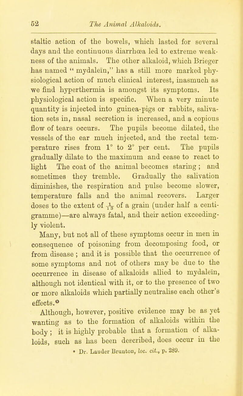 Btaltic action of the bowels, wliicli lasted for several days and the continuous diarrhoea led to extreme weak- ness of the animals. The other alkaloid, which Brieger has named  mydalein, has a still more marked ])hy- siological action of much clinical interest, inasmuch as we find hyperthermia is amongst its symptoms. Its physiological action is specific. When a very minute quantity is injected into guinea-pigs or rabbits, saliva- tion sets in, nasal secretion is increased, and a copious flow of tears occurs. The pupils become dilated, the vessels of the ear much injected, and the rectal tem- perature rises from 1° to 2 per cent. The pupils gradually dilate to the maximum and cease to react to light The coat of the animal becomes staring ; and sometimes they tremble. Gradually the sahvation diminishes, the respiration and pulse become slower, temperature falls and the animal recovers. Larger doses to the extent of Jg- of a grain (under half a centi- gramme)—are always fatal, and their action exceeding- ly violent. Many, but not all of these symptoms occur in men in \ consequence of poisoning from decomposing food, or from disease ; and it is possible that the occurrence of some symptoms and not of others may be due to the occurrence in disease of alkaloids allied to mydalein, although not identical with it, or to the presence of two or more alkaloids which partially neutrahse each other's effects.** Although, however, positive evidence may be as yet wanting as to the formation of alkaloids within the body ; it is highly probable that a formation of alka- loids, such as has been described, does occur in the
