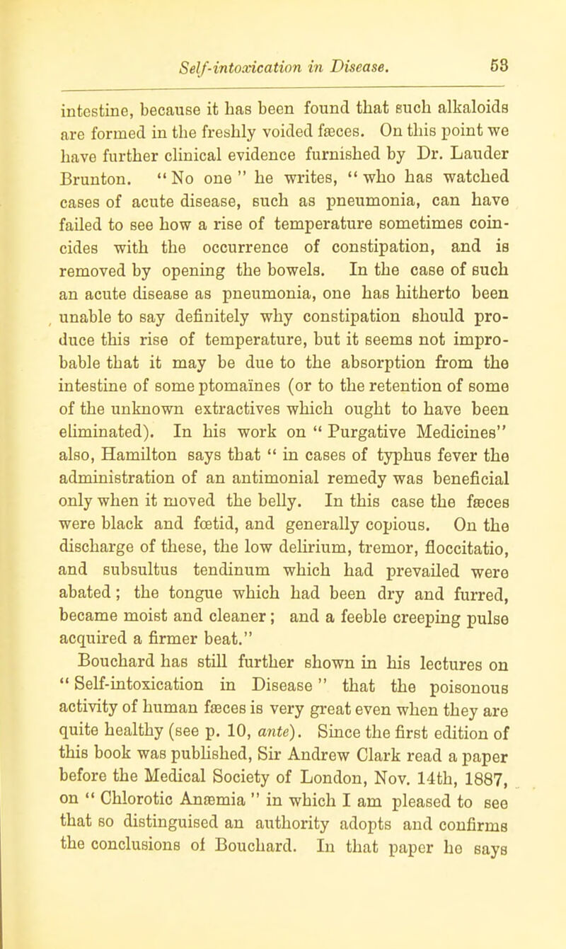 Self-intoxication in Disease. intestine, because it has been found that such alkaloids are formed in the freshly voided fa3ces. On this point we have further clinical evidence furnished by Dr. Lauder Brunton.  No one  he writes,  who has watched cases of acute disease, such as pneumonia, can have failed to see how a rise of temperature sometimes coin- cides with the occurrence of constipation, and is removed by opening the bowels. In the case of such an acute disease as pneumonia, one has hitherto been unable to say definitely why constipation should pro- duce this rise of temperature, but it seems not impro- bable that it may be due to the absorption from the intestine of some ptomaines (or to the retention of some of the unknown extractives which ought to have been eliminated). In his work on  Purgative Medicines also, Hamilton says that  in cases of typhus fever the administration of an antimonial remedy was beneficial only when it moved the belly. In this case the fseces were black and foetid, and generally copious. On the discharge of these, the low delirium, tremor, floccitatio, and subsultus tendinum which had prevailed were abated; the tongue which had been dry and furred, became moist and cleaner; and a feeble creeping pulse acquired a firmer beat. Bouchard has still further shown in his lectures on Self-intoxication in Disease that the poisonous activity of human fteces is very great even when they are quite healthy (see p. 10, ante). Since the first edition of this book was published. Sir Andrew Clark read a paper before the Medical Society of London, Nov. 14th, 1887, on  Chlorotic Anaemia  in which I am pleased to see that so distinguised an authority adopts and confirms the conclusions of Bouchard. In that paper ho says