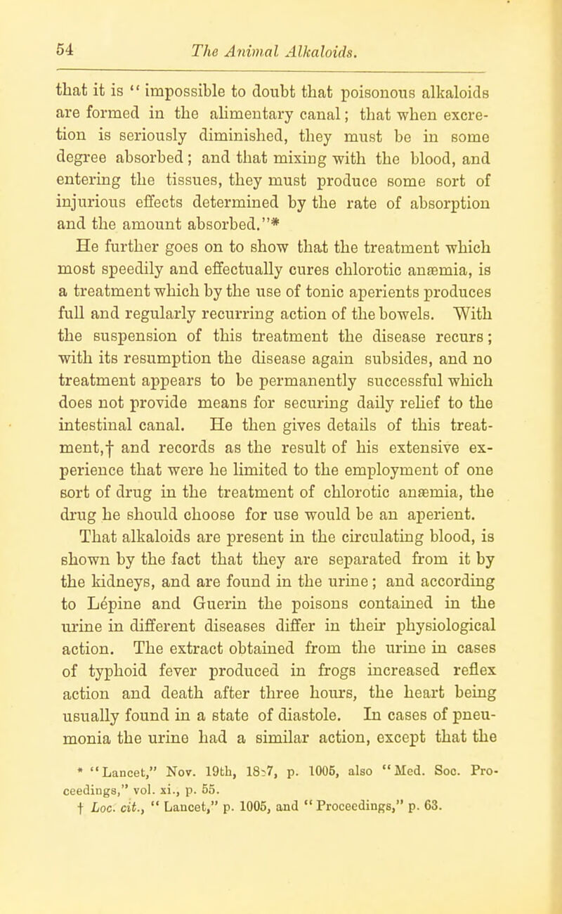 that it is »' impossible to doubt that poisonous alkaloids are formed in the ahmeutary canal; that when excre- tion is seriously diminished, they must be in some degree absorbed ; and that mixing with the blood, and entering the tissues, they must produce some sort of injurious effects determined by the rate of absorption and the amount absorbed.* He further goes on to show that the treatment which most speedily and effectually cures chlorotic anaemia, is a treatment which by the use of tonic aperients produces full and regularly recurring action of the bowels. With the suspension of this treatment the disease recurs; with its resumption the disease again subsides, and no treatment appears to be permanently successful which does not provide means for seciu-ing daily rehef to the intestinal canal. He then gives details of this treat- ment,-j- and records as the result of his extensive ex- perience that were he limited to the employment of one sort of drug in the treatment of chlorotic anaemia, the di'ug he should choose for use would be an aperient. That alkaloids are present in the circulating blood, is shown by the fact that they are separated from it by the kidneys, and are found in the urine; and according to Lepine and Guerin the poisons contained in the urine in different diseases differ in their physiological action. The extract obtained from the urine in cases of typhoid fever produced in frogs increased reflex action and death after three hours, the heart being usually found in a state of diastole. In cases of pneu- monia the urine had a similar action, except that the • Lancet, Nov. 19th, 18>7, p. 1005, also Med. Soc. Pro- ceedings, vol. xi., p. 55. t hoc. cit.,  Lancet, p. 1005, and  Proceedings, p. 63.