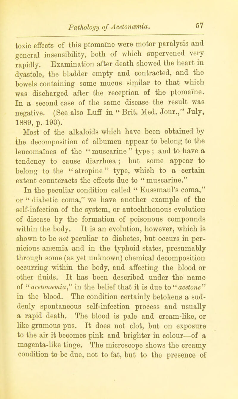 Pathology of Acetonemia. toxic effects of this ptomaine were motor paralysis and general insensibility, both of which supervened very rapidly. Examination after death showed the heart in dyastole, the bladder empty and contracted, and the bowels containing some mucus similar to that which was discharged after the reception of the ptomaine. In a second case of the same disease the result was negative. (See also Luff in  Brit. Med. Jour., July, 1889, p. 193). Most of the alkaloids which have been obtained by the decomposition of albumen appear to belong to the leucomaines of the  muscarine  type ; and to have a tendency to cause diarrhcea; but some appear to belong to the  atropine type, which to a certain extent counteracts the effects due to muscarine. In the peculiar condition called  Kussmaul's coma, or  diabetic coma, we have another example of the self-infection of the system, or autochthonous evolution of disease by the formation of poisonous compounds within the body. It is an evolution, however, which is shown to be not peculiar to diabetes, but occurs in per- nicious anaemia and in the typhoid states, presumably through some (as yet unknown) chemical decomposition occurring within the body, and affecting the blood or other fluids. It has been described under the name of acet07i(Bmia, in the belief that it is due to ^'acetone in the blood. The condition certainly betokens a sud- denly spontaneous self-infection process and usually a rapid death. The blood is pale and cream-Hke, or hke grumous pus. It does not clot, but on exposure to the air it becomes pink and brighter in colour—of a magenta-Hke tinge. The microscope shows the creamy condition to be due, not to fat, but to the presence of