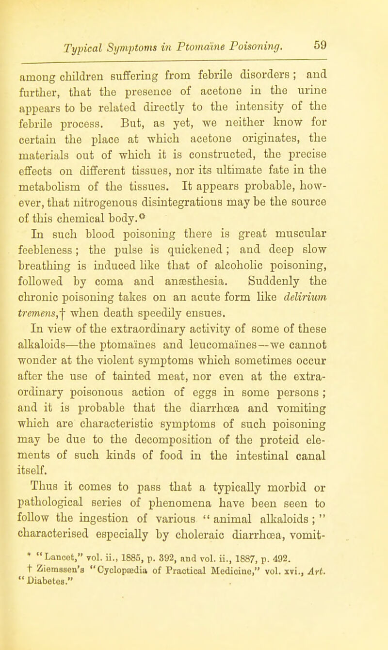 among children suffering from febrile disorders ; and further, that the presence of acetone in the urine appears to be related directly to the intensity of the febrile process. But, as yet, we neither know for certain the place at which acetone originates, the materials out of which it is constructed, the precise effects on different tissues, nor its ultimate fate in the metabolism of the tissues. It appears probable, how- ever, that nitrogenous disintegrations may be the source of this chemical body.** In such blood poisoning there is great muscular feebleness; the pulse is quickened; and deep slow breathing is induced like that of alcoholic poisoning, followed by coma and antesthesia. Suddenly the clironic poisoning takes on an acute form like delirium tremens,^ when death speedily ensues. In view of the extraordinary activity of some of these alkaloids—the ptomaines and leucomaines—we cannot wonder at the violent symptoms which sometimes occur after the use of tainted meat, nor even at the extra- ordinary poisonous action of eggs in some persons ; and it is probable that the diarrhoea and vomiting which are characteristic symptoms of such poisoning may be due to the decomposition of the proteid ele- ments of such kinds of food in the intestinal canal itself. Thus it comes to pass that a typically morbid or pathological series of phenomena have been seen to follow the ingestion of various  animal alkaloids;  characterised especially by choleraic diarrhoea, vomit- * Lancet, vol. ii., 1885, p. 392, and vol. ii., 1887, p. 492. t Ziemsaen'a Cyclopaedia of Practical Medicine, vol. xvi., Art.  Diabetes.