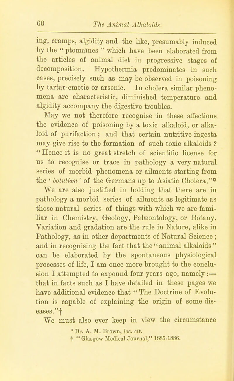 ing, cramps, algidity and the like, presumably induced by the ptomaines whicli have been elaborated from the articles of animal diet in progressive stages of decomposition. Hypothermia predominates in such cases, precisely such as may be observed in poisoning by tartar-emetic or arsenic. In cholera similar pheno- mena are characteristic, diminished temperature and algidity accompany the digestive troubles. May we not therefore recognise in these affections the evidence of poisoning by a toxic alkaloid, or alka- loid of purifaction; and that certain nutritive ingesta may give rise to the formation of such toxic alkaloids ? Hence it is no great stretch of scientific hcense for us to recognise or trace in pathology a very natural series of morbid phenomena or ailments starting from the ' botulism' of the Germans up to Asiatic Cholera.** We are also justified in holding that there are in pathology a morbid series of ailments as legitimate as those natural series of things with which we are fami- Uar in Chemistry, Geology, Palaeontology, or Botany. Variation and gradation are the rule in Nature, alike in Pathology, as in other departments of Natural Science ; and in recognising the fact that the animal alkaloids can be elaborated by the spontaneous physiological processes of life, I am once more brought to the conclu- sion I attempted to expound four years ago, namely :— that in facts such as I have detailed in these pages we have additional evidence that The Doctrine of Evolu- tion is capable of explaining the origin of some dis- eases.! We must also ever keep in view the circumstance * Dr. A. M. Brown, he. cit. t Glasgow Medical Journal, 1885-1886.