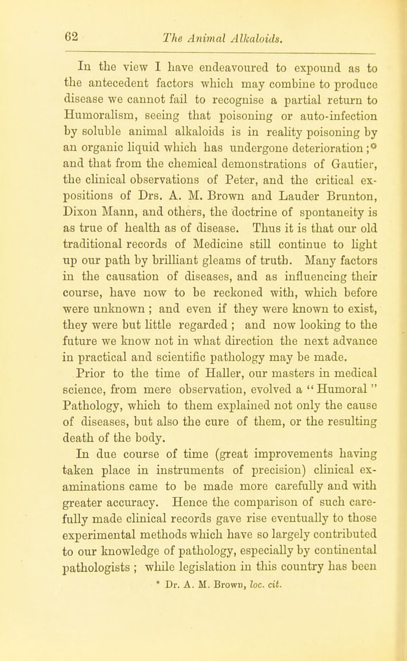 lu the view I have endeavoured to expound as to the antecedent factors which may combine to produce disease we cannot fail to recognise a partial return to Humoralism, seeing that poisoning or auto-infection by soluble animal alkaloids is in reahty poisoning by an organic liquid which has undergone deterioration ;** and that from the chemical demonstrations of Gautier, the clinical observations of Peter, and the critical ex- positions of Drs. A. M. Brown and Lauder Brunton, Dixon Mann, and others, the doctrine of spontaneity is as true of health as of disease. Thus it is that our old traditional records of Medicine still continue to hght up our path by brilliant gleams of truth. Many factors in the causation of diseases, and as influencing their course, have now to be reckoned with, which before were unknown ; and even if they were known to exist, they were but little regarded ; and now looking to the future we know not in what direction the next advance in practical and scientific pathology may be made. Prior to the time of Haller, our masters in medical science, from mere observation, evolved a Humoral Pathology, which to them explained not only the cause of diseases, but also the cure of them, or the resulting death of the body. In due course of time (great improvements having taken place in instruments of precision) clinical ex- aminations came to be made more carefully and with greater accuracy. Hence the comparison of such care- fully made clinical records gave rise eventually to those experimental methods which have so largely contributed to our knowledge of pathology, especially by continental pathologists ; while legislation in this country has been * Dr. A. M. Brown, loc. cit.