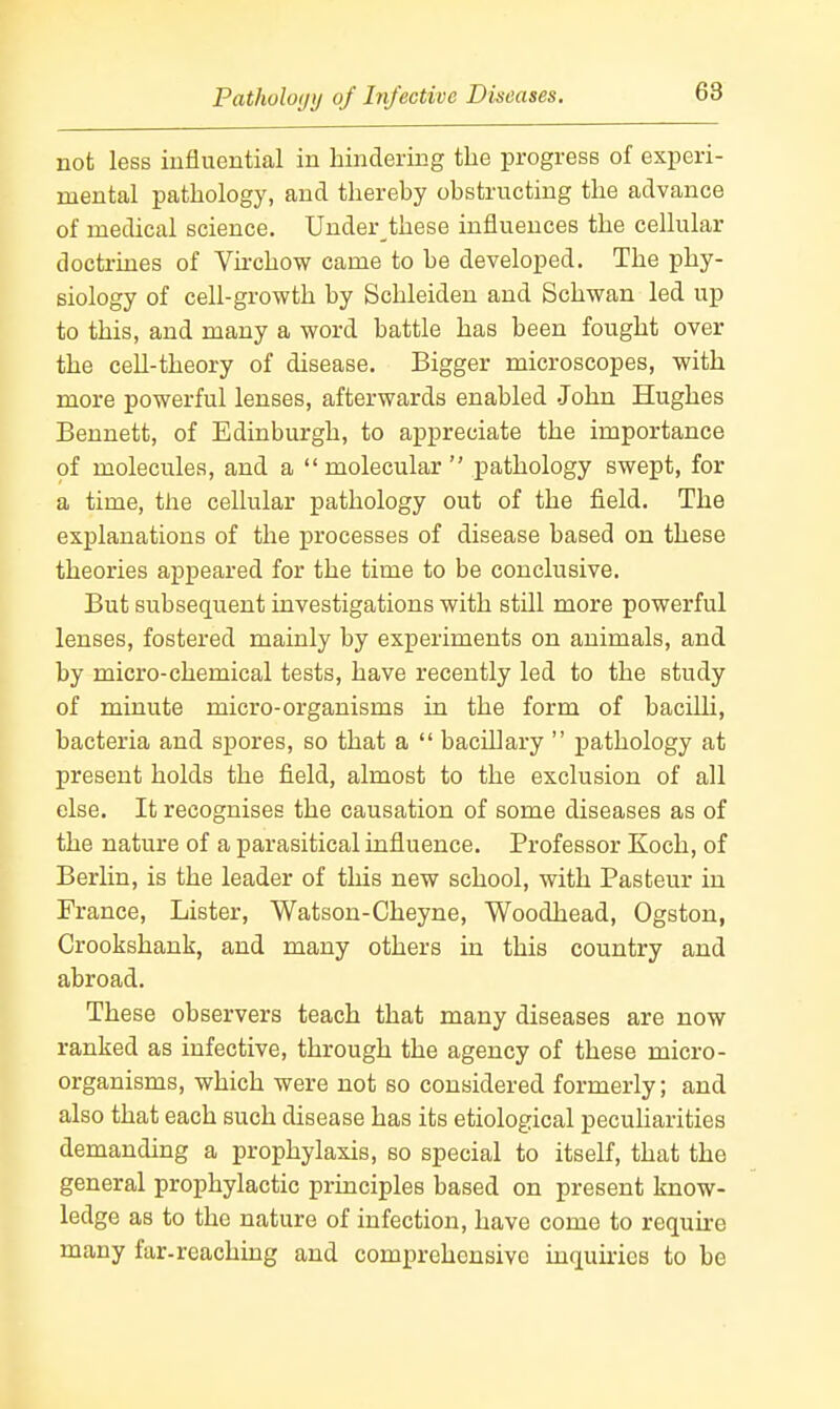 Patholoijij of Infective Diseases. 68 not less influential in hindering the progress of experi- mental pathology, and therehy obstructing the advance of medical science. Under these influences the cellular doctrines of Virchow came to be developed. The phy- siology of cell-growth by Schleiden and Schwan led up to this, and many a word battle has been fought over the ceU-theory of disease. Bigger microscopes, with more powerful lenses, afterwards enabled John Hughes Bennett, of Edinburgh, to appreciate the importance of molecules, and a molecular pathology swept, for a time, the cellular pathology out of the field. The explanations of the processes of disease based on these theories appeared for the time to be conclusive. But subsequent investigations with still more powerful lenses, fostered mainly by experiments on animals, and by micro-chemical tests, have recently led to the study of minute micro-organisms in the form of bacilli, bacteria and spores, so that a bacLUary pathology at present holds the field, almost to the exclusion of all else. It recognises the causation of some diseases as of the nature of a parasitical influence. Professor Koch, of Berlin, is the leader of this new school, with Pasteur in France, Lister, Watson-Cheyne, Woodhead, Ogston, Crookshank, and many others in this country and abroad. These observers teach that many diseases are now ranked as infective, through the agency of these micro- organisms, which were not so considered formerly; and also that each such disease has its etiological peculiarities demanding a prophylaxis, so special to itself, that the general prophylactic principles based on present know- ledge as to the nature of infection, have come to require many far-reaching and comprehensive inquiries to be