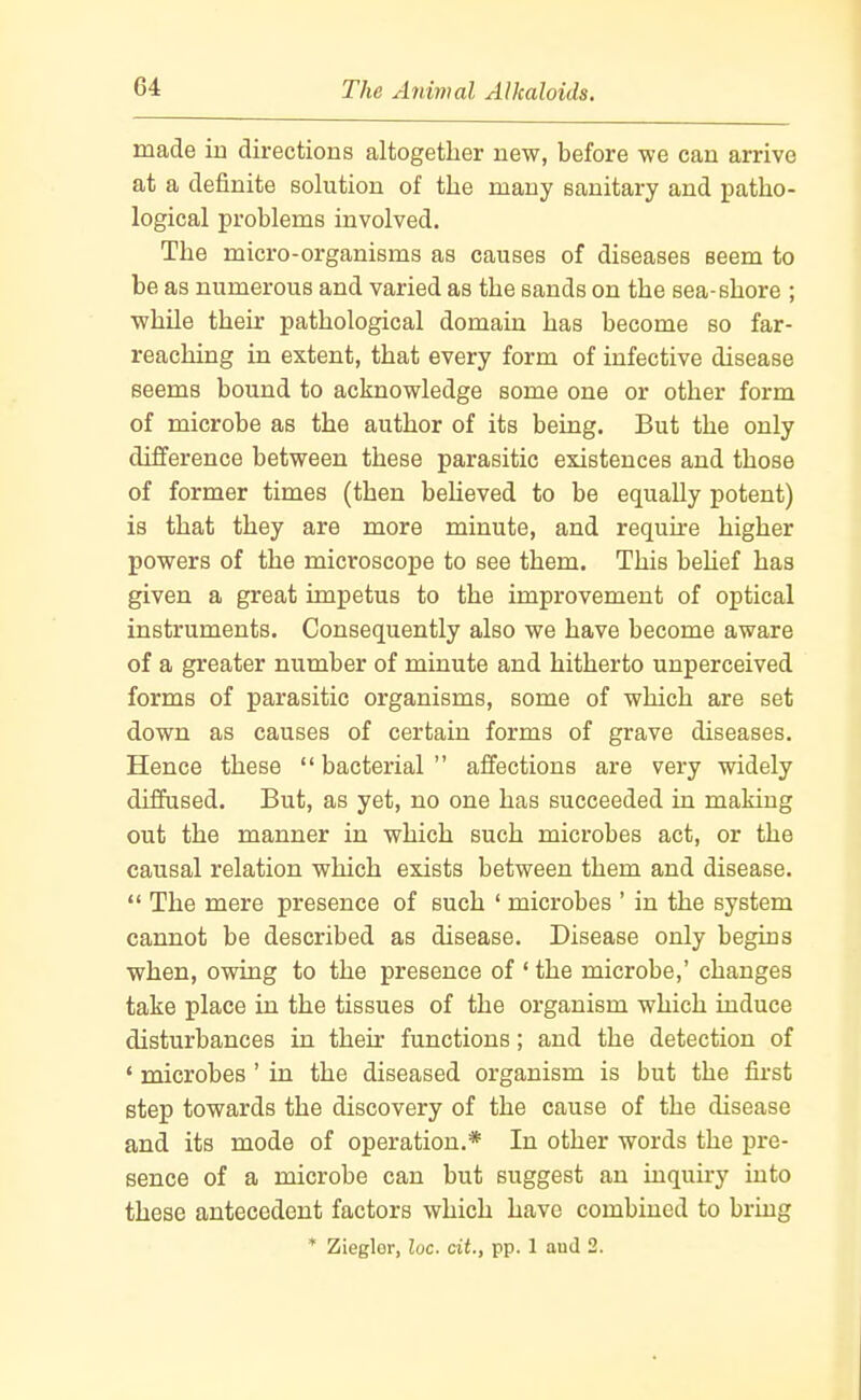 made in directions altogether new, before we can arrive at a definite solution of the many sanitary and patho- logical problems involved. The micro-organisms as causes of diseases seem to be as numerous and varied as the sands on the sea-shore ; while their pathological domain has become so far- reaching in extent, that every form of infective disease seems bound to acknowledge some one or other form of microbe as the author of its being. But the only difference between these parasitic existences and those of former times (then beUeved to be equally potent) is that they are more minute, and require higher powers of the microscope to see them. This beUef has given a great impetus to the improvement of optical instruments. Consequently also we have become aware of a greater number of minute and hitherto unperceived forms of parasitic organisms, some of which are set down as causes of certain forms of grave diseases. Hence these bacterial affections are very widely diffused. But, as yet, no one has succeeded in making out the manner in which such microbes act, or the causal relation which exists between them and disease. The mere presence of such ' microbes ' in the system cannot be described as disease. Disease only begins when, owing to the presence of ' the microbe,' changes take place in the tissues of the organism which induce disturbances in their functions; and the detection of ' microbes' in the diseased organism is but the first step towards the discovery of the cause of the disease and its mode of operation.* In other words the pre- sence of a microbe can but suggest an inquiry into these antecedent factors which have combined to bring * Ziegler, loc. cit., pp. 1 aud 2.